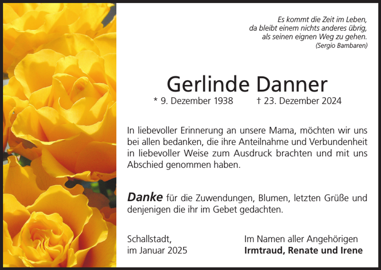 <p>Es kommt die Zeit im Leben,<br />da bleibt einem nichts anderes übrig,<br />als seinen eignen Weg zu gehen.<br />(Sergio Bambaren)</p><p>Gerlinde Danner</p><p>* 9. Dezember 1938</p><p>† 23. Dezember 2024</p><p>In liebevoller Erinnerung an unsere Mama, möchten wir uns<br />bei allen bedanken, die ihre Anteilnahme und Verbundenheit<br />in liebevoller Weise zum Ausdruck brachten und mit uns<br />Abschied genommen haben.</p><p>Danke für die Zuwendungen, Blumen, letzten Grüße und<br />denjenigen die ihr im Gebet gedachten.<br />Schallstadt,<br />im Januar 2025</p><p>Im Namen aller Angehörigen<br />Irmtraud, Renate und Irene</p>