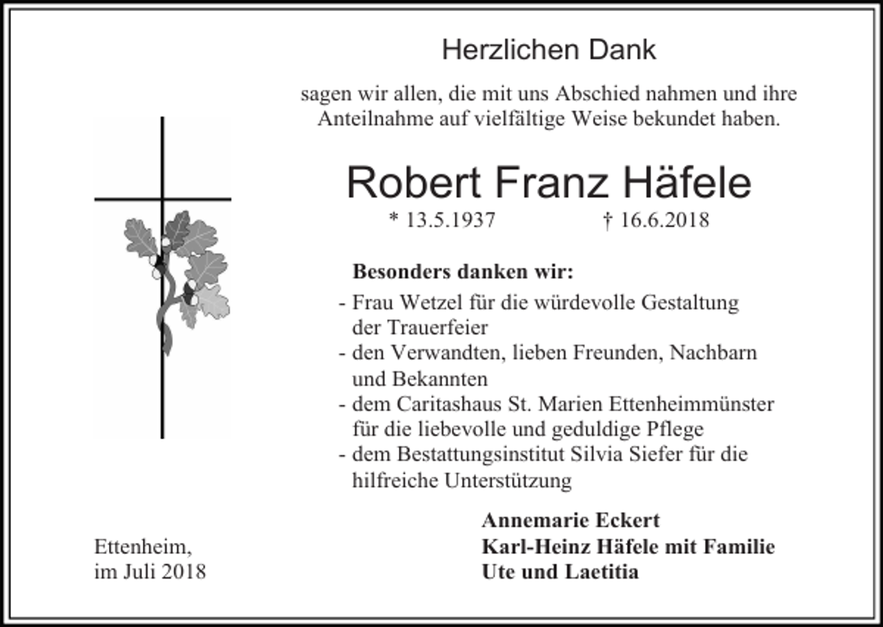 <p>Herzlichen Dank<br />sagen wir allen, die mit uns Abschied nahmen und ihre<br />Anteilnahme auf vielfältige Weise bekundet haben.</p><p>Robert Franz Häfele<br />* 13.5.1937</p><p>† 16.6.2018</p><p>Besonders danken wir:<br />- Frau Wetzel für die würdevolle Gestaltung<br />der Trauerfeier<br />- den Verwandten, lieben Freunden, Nachbarn<br />und Bekannten<br />- dem Caritashaus St. Marien Ettenheimmünster<br />für die liebevolle und geduldige Pflege<br />- dem Bestattungsinstitut Silvia Siefer für die<br />hilfreiche Unterstützung<br />Ettenheim,<br />im Juli 2018</p><p>Annemarie Eckert<br />Karl-Heinz Häfele mit Familie<br />Ute und Laetitia</p>