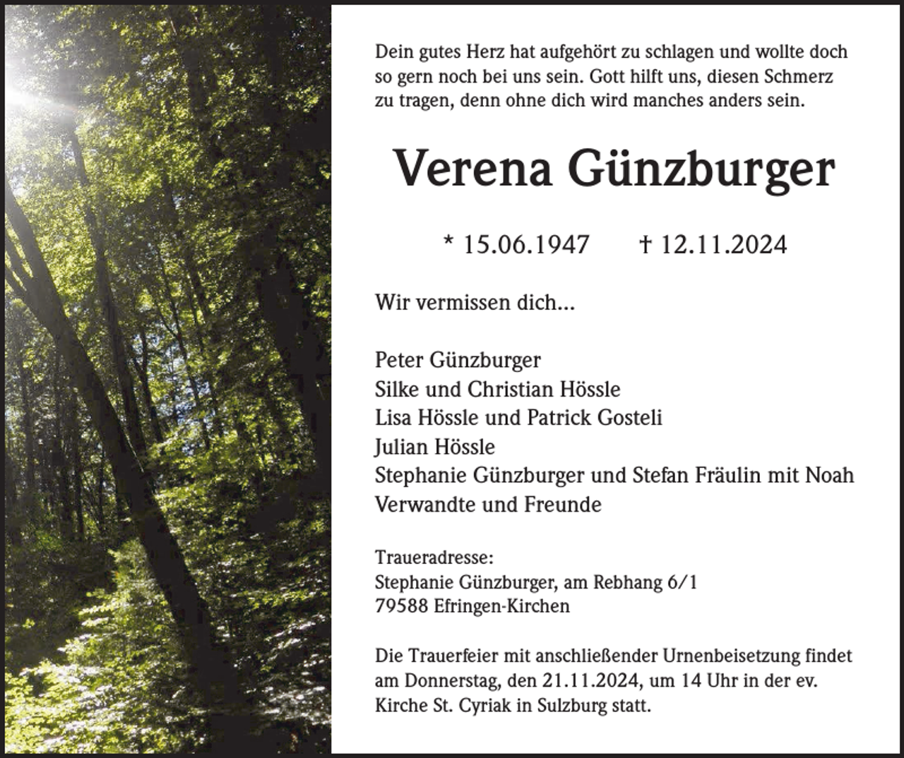 <p>Dein gutes Herz hat aufgehört zu schlagen und wollte doch<br />so gern noch bei uns sein. Gott hilft uns, diesen Schmerz<br />zu tragen, denn ohne dich wird manches anders sein.</p><p>Verena Günzburger<br />* 15.06.1947</p><p>† 12.11.2024</p><p>Wir vermissen dich...<br />Peter Günzburger<br />Silke und Christian Hössle<br />Lisa Hössle und Patrick Gosteli<br />Julian Hössle<br />Stephanie Günzburger und Stefan Fräulin mit Noah<br />Verwandte und Freunde<br />Traueradresse:<br />Stephanie Günzburger, am Rebhang 6/1<br />79588 Efringen-Kirchen<br />Die Trauerfeier mit anschließender Urnenbeisetzung findet<br />am Donnerstag, den 21.11.2024, um 14 Uhr in der ev.<br />Kirche St. Cyriak in Sulzburg statt.</p>