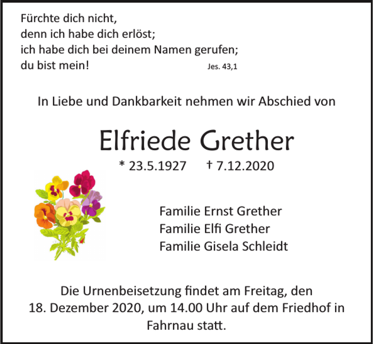 <p>Fürchte dich nicht,<br />denn ich habe dich erlöst;<br />ich habe dich bei deinem Namen gerufen;<br />du bist mein!<br />Jes. 43,1</p><p>In Liebe und Dankbarkeit nehmen wir Abschied von</p><p>Elfriede Grether<br />* 23.5.1927 † 7.12.2020<br />Familie Ernst Grether<br />Familie Elﬁ Grether<br />Familie Gisela Schleidt<br />Die Urnenbeisetzung ﬁndet am Freitag, den<br />18. Dezember 2020, um 14.00 Uhr auf dem Friedhof in<br />Fahrnau sta�.</p>