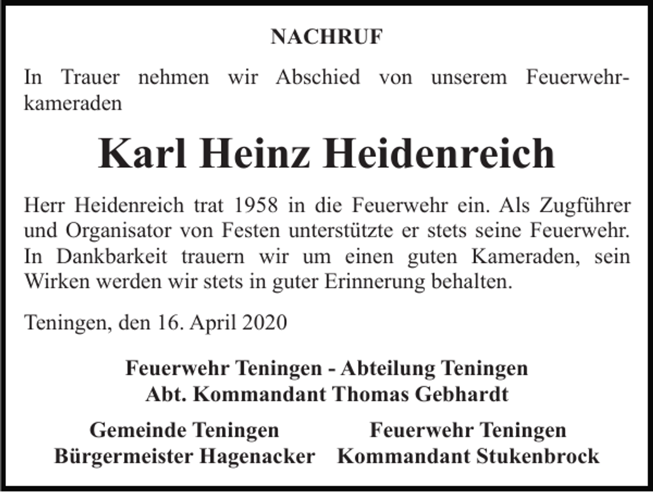 <p>NACHRUF<br />In Trauer nehmen wir Abschied von unserem Feuerwehrkameraden</p><p>Karl Heinz Heidenreich<br />Herr Heidenreich trat 1958 in die Feuerwehr ein. Als Zugführer<br />und Organisator von Festen unterstützte er stets seine Feuerwehr.<br />In Dankbarkeit trauern wir um einen guten Kameraden, sein<br />Wirken werden wir stets in guter Erinnerung behalten.<br />Teningen, den 16. April 2020<br />Feuerwehr Teningen - Abteilung Teningen<br />Abt. Kommandant Thomas Gebhardt<br />Gemeinde Teningen<br />Feuerwehr Teningen<br />Bürgermeister Hagenacker Kommandant Stukenbrock</p>