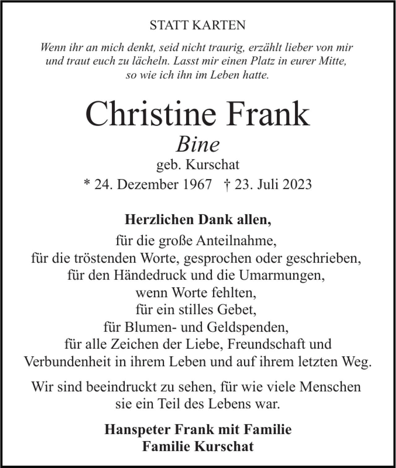 <p>STATT KARTEN<br />Wenn ihr an mich denkt, seid nicht traurig, erzählt lieber von mir<br />und traut euch zu lächeln. Lasst mir einen Platz in eurer Mitte,<br />so wie ich ihn im Leben hatte.</p><p>Christine Frank<br />Bine</p><p>geb. Kurschat<br />* 24. Dezember 1967 † 23. Juli 2023<br />Herzlichen Dank allen,<br />für die große Anteilnahme,<br />für die tröstenden Worte, gesprochen oder geschrieben,<br />für den Händedruck und die Umarmungen,<br />wenn Worte fehlten,<br />für ein stilles Gebet,<br />für Blumen- und Geldspenden,<br />für alle Zeichen der Liebe, Freundschaft und<br />Verbundenheit in ihrem Leben und auf ihrem letzten Weg.<br />Wir sind beeindruckt zu sehen, für wie viele Menschen<br />sie ein Teil des Lebens war.<br />Hanspeter Frank mit Familie<br />Familie Kurschat</p>