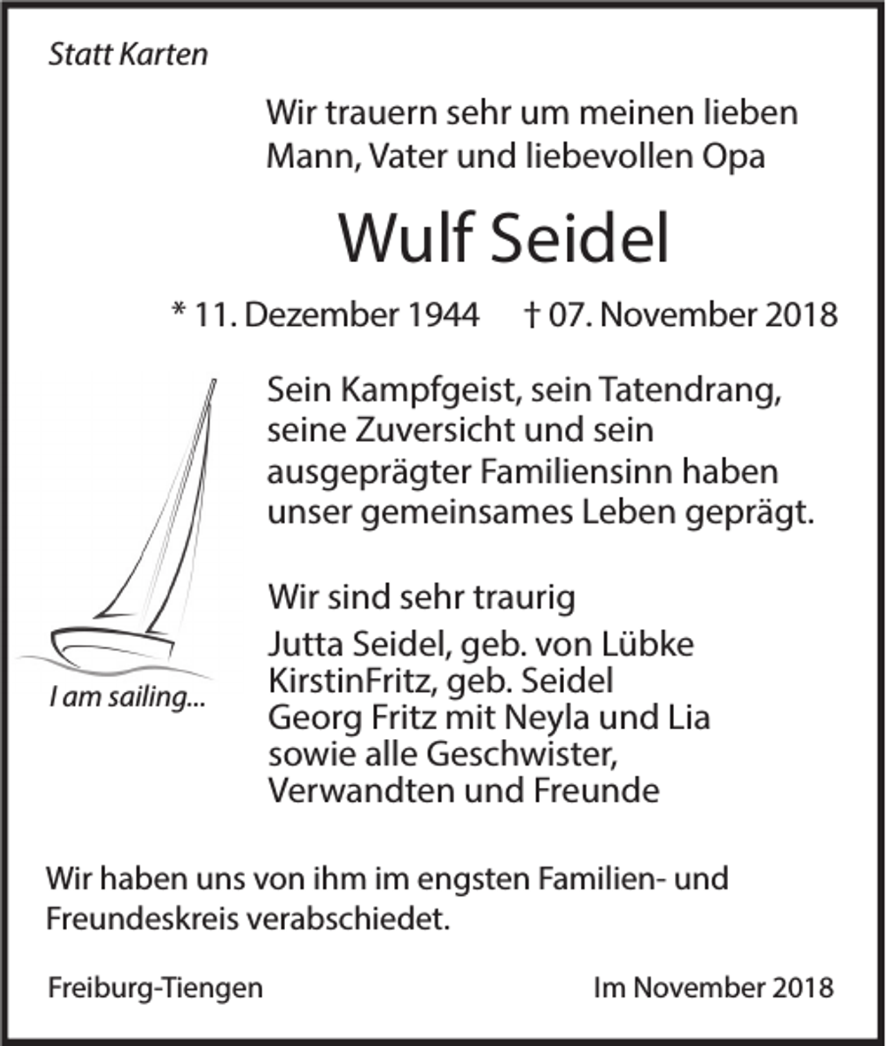 <p>Statt Karten</p><p>Wir trauern sehr um meinen lieben<br />Mann, Vater und liebevollen Opa</p><p>Wulf Seidel<br />* 11. Dezember 1944</p><p>† 07. November 2018</p><p>Sein Kampfgeist, sein Tatendrang,<br />seine Zuversicht und sein<br />ausgeprägter Familiensinn haben<br />unser gemeinsames Leben geprägt.</p><p>I am sailing...</p><p>Wir sind sehr traurig<br />Jutta Seidel, geb. von Lübke<br />KirstinFritz, geb. Seidel<br />Georg Fritz mit Neyla und Lia<br />sowie alle Geschwister,<br />Verwandten und Freunde</p><p>Wir haben uns von ihm im engsten Familien- und<br />Freundeskreis verabschiedet.<br />Freiburg-Tiengen</p><p>Im November 2018</p>
