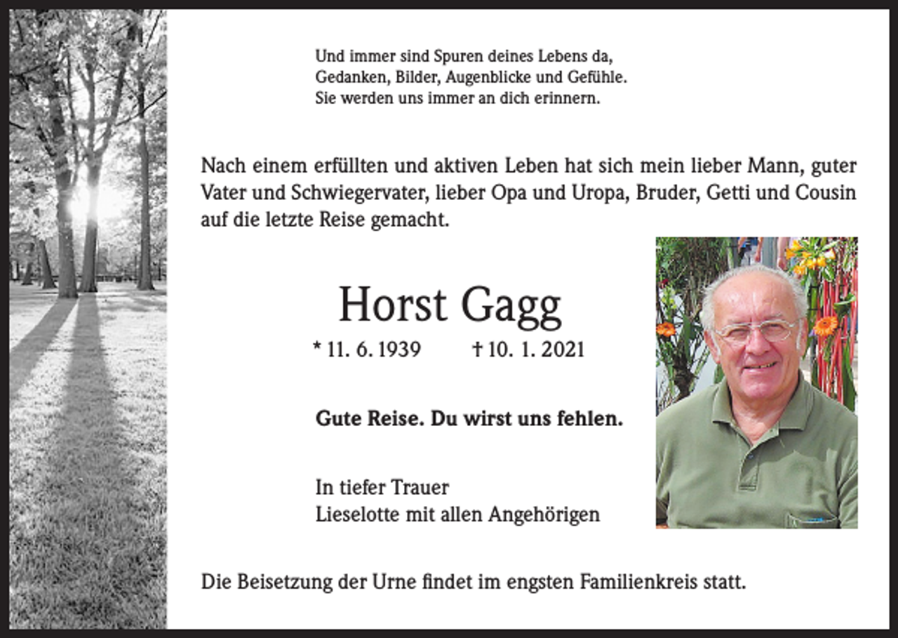 <p>Und immer sind Spuren deines Lebens da,<br />Gedanken, Bilder, Augenblicke und Gefühle.<br />Sie werden uns immer an dich erinnern.</p><p>Nach einem erfüllten und aktiven Leben hat sich mein lieber Mann, guter<br />Vater und Schwiegervater, lieber Opa und Uropa, Bruder, Getti und Cousin<br />auf die letzte Reise gemacht.</p><p>Horst Gagg<br />* 11. 6. 1939</p><p>† 10. 1. 2021</p><p>Gute Reise. Du wirst uns fehlen.<br />In tiefer Trauer<br />Lieselotte mit allen Angehörigen<br />Die Beisetzung der Urne findet im engsten Familienkreis statt.</p>
