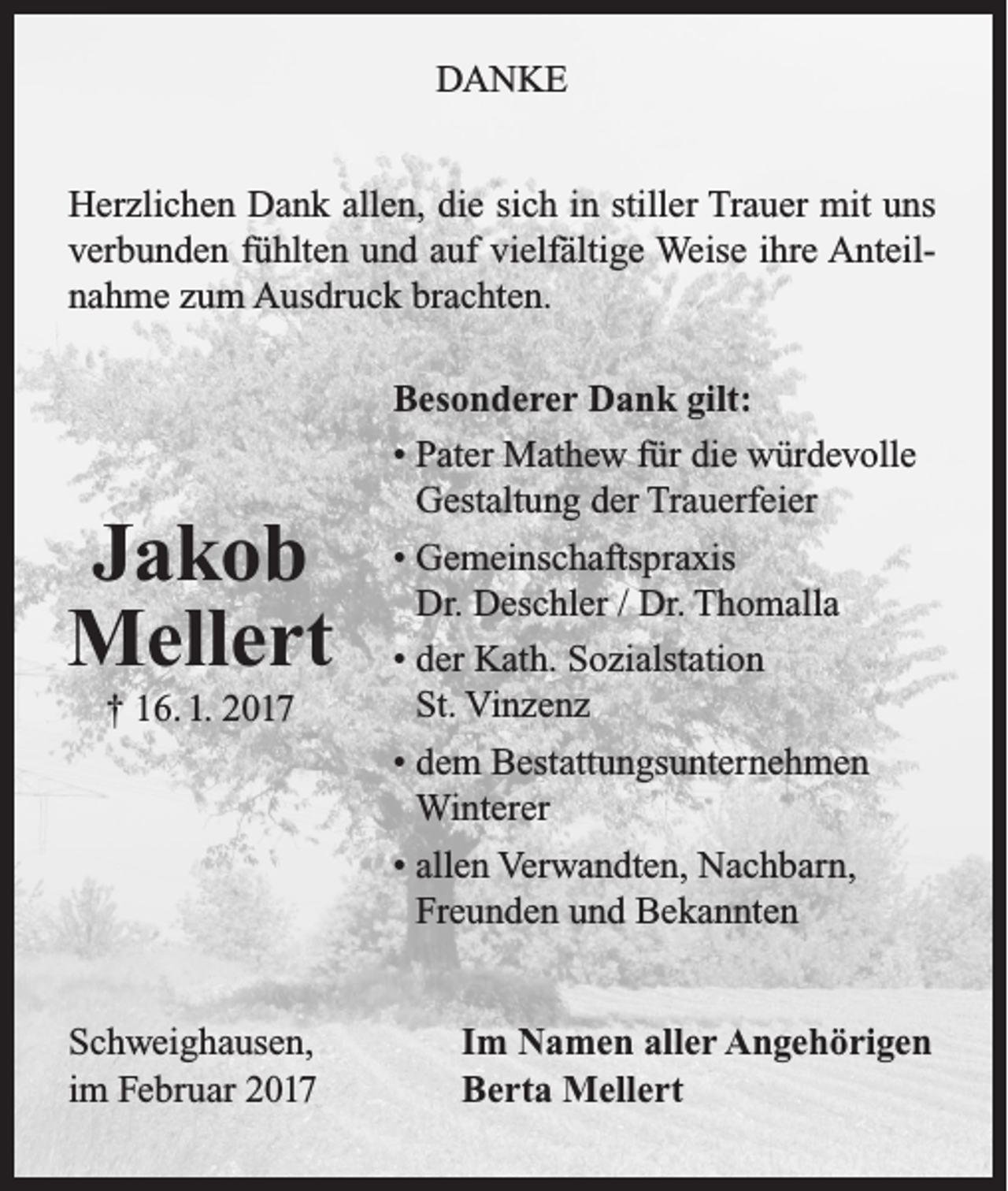 <p>DANKE<br />Herzlichen Dank allen, die sich in stiller Trauer mit uns<br />verbunden fühlten und auf vielfältige Weise ihre Anteilnahme zum Ausdruck brachten.</p><p>Jakob<br />Mellert<br />† 16. 1. 2017</p><p>Schweighausen,<br />im Februar 2017</p><p>Besonderer Dank gilt:<br />• Pater Mathew für die würdevolle<br />Gestaltung der Trauerfeier<br />• Gemeinschaftspraxis<br />Dr. Deschler / Dr. Thomalla<br />• der Kath. Sozialstation<br />St. Vinzenz<br />• dem Bestattungsunternehmen<br />Winterer<br />• allen Verwandten, Nachbarn,<br />Freunden und Bekannten<br />Im Namen aller Angehörigen<br />Berta Mellert</p>