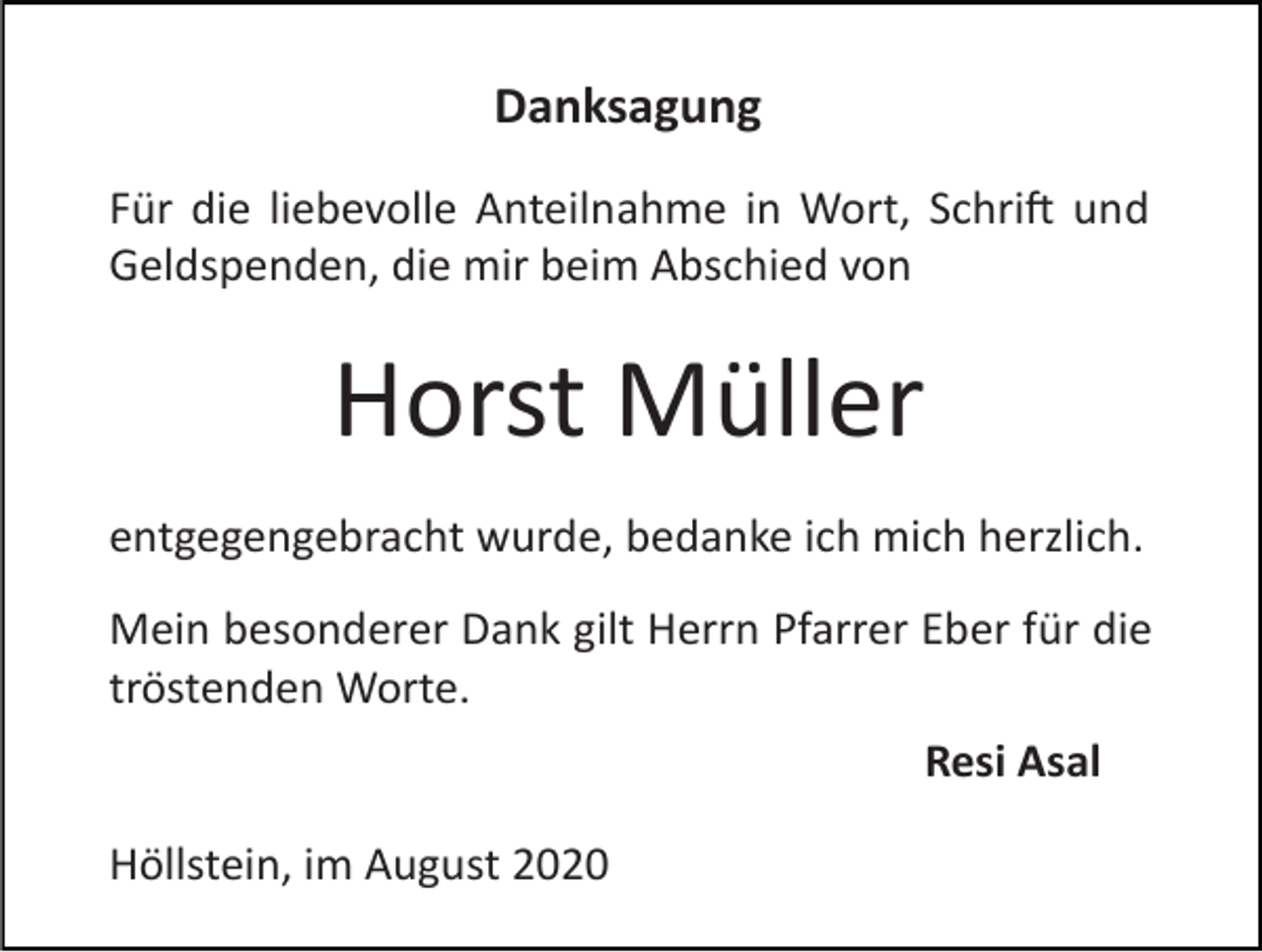 <p>Danksagung<br />Für die liebevolle Anteilnahme in Wort, Schri� und<br />Geldspenden, die mir beim Abschied von</p><p>Horst Müller<br />entgegengebracht wurde, bedanke ich mich herzlich.<br />Mein besonderer Dank gilt Herrn Pfarrer Eber für die<br />tröstenden Worte.<br />Resi Asal<br />Höllstein, im August 2020</p>