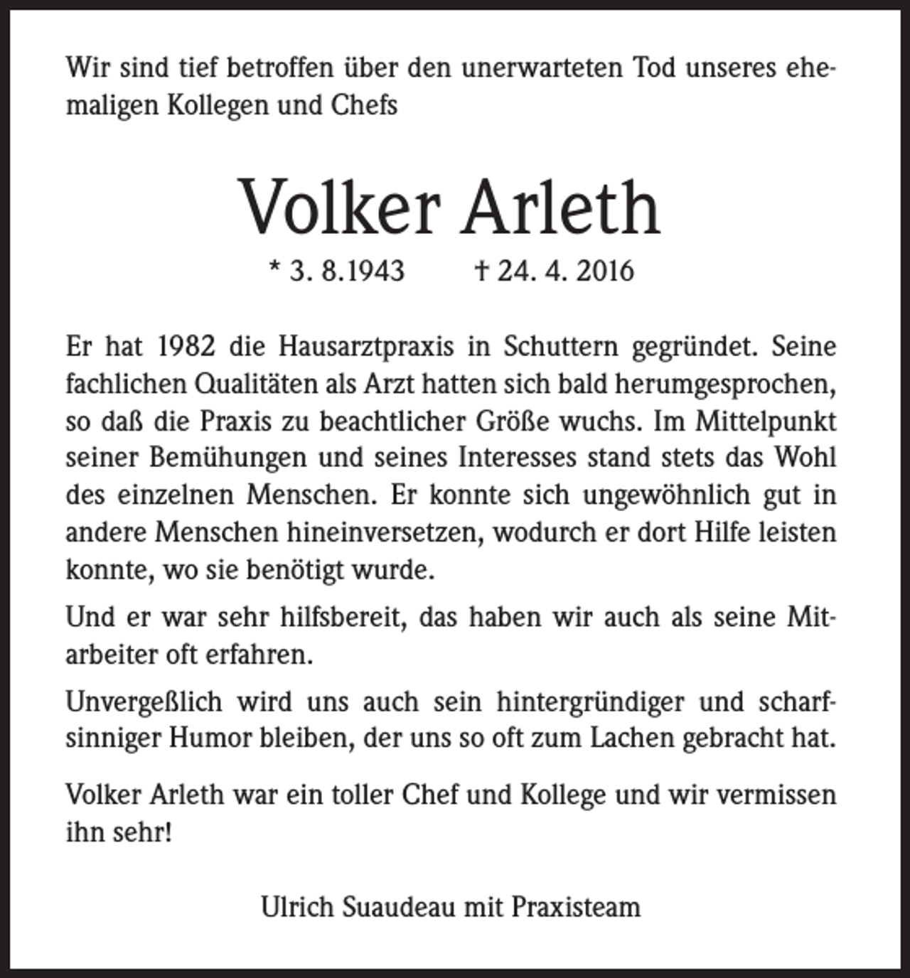 <p>Wir sind tief betroffen über den unerwarteten Tod unseres ehemaligen Kollegen und Chefs</p><p>Volker Arleth<br />* 3. 8.1943</p><p>† 24. 4. 2016</p><p>Er hat 1982 die Hausarztpraxis in Schuttern gegründet. Seine<br />fachlichen Qualitäten als Arzt hatten sich bald herumgesprochen,<br />so daß die Praxis zu beachtlicher Größe wuchs. Im Mittelpunkt<br />seiner Bemühungen und seines Interesses stand stets das Wohl<br />des einzelnen Menschen. Er konnte sich ungewöhnlich gut in<br />andere Menschen hineinversetzen, wodurch er dort Hilfe leisten<br />konnte, wo sie benötigt wurde.<br />Und er war sehr hilfsbereit, das haben wir auch als seine Mitarbeiter oft erfahren.<br />Unvergeßlich wird uns auch sein hintergründiger und scharfsinniger Humor bleiben, der uns so oft zum Lachen gebracht hat.<br />Volker Arleth war ein toller Chef und Kollege und wir vermissen<br />ihn sehr!<br />Ulrich Suaudeau mit Praxisteam</p>