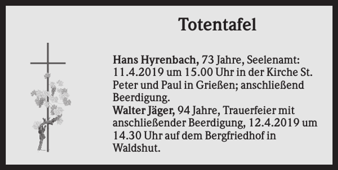 <p>Totentafel<br />Hans Hyrenbach, 73 Jahre, Seelenamt:<br />11.4.2019 um 15.00 Uhr in der Kirche St.<br />Peter und Paul in Grießen; anschließend<br />Beerdigung.<br />Walter Jäger, 94 Jahre, Trauerfeier mit<br />anschließender Beerdigung, 12.4.2019 um<br />14.30 Uhr auf dem Bergfriedhof in<br />Waldshut.</p>
