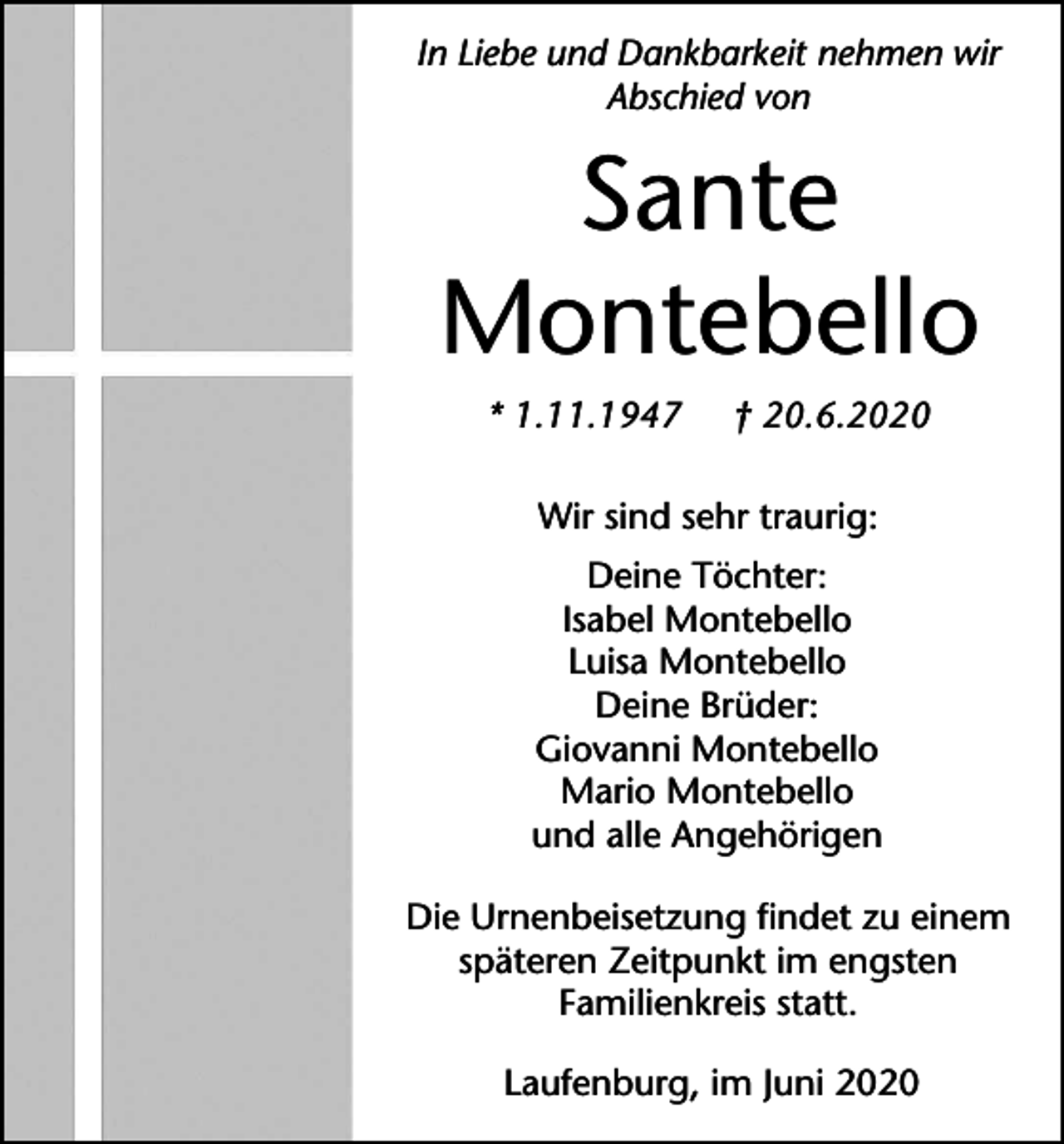 <p>In Liebe und Dankbarkeit nehmen wir<br />Abschied von</p><p>Sante<br />Montebello<br />* 1.11.1947</p><p>† 20.6.2020</p><p>Wir sind sehr traurig:<br />Deine Töchter:<br />Isabel Montebello<br />Luisa Montebello<br />Deine Brüder:<br />Giovanni Montebello<br />Mario Montebello<br />und alle Angehörigen<br />Die Urnenbeisetzung findet zu einem<br />späteren Zeitpunkt im engsten<br />Familienkreis statt.<br />Laufenburg, im Juni 2020</p>