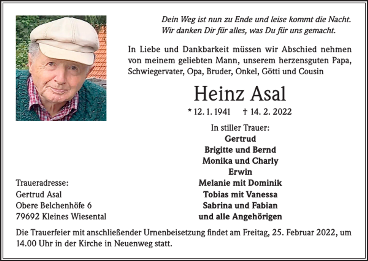 <p>Dein Weg ist nun zu Ende und leise kommt die Nacht.<br />Wir danken Dir für alles, was Du für uns gemacht.</p><p>In Liebe und Dankbarkeit müssen wir Abschied nehmen<br />von meinem geliebten Mann, unserem herzensguten Papa,<br />Schwiegervater, Opa, Bruder, Onkel, Götti und Cousin</p><p>Heinz Asal</p><p>* 12. 1. 1941</p><p>Traueradresse:<br />Gertrud Asal<br />Obere Belchenhöfe 6<br />79692 Kleines Wiesental</p><p>† 14. 2. 2022</p><p>In stiller Trauer:<br />Gertrud<br />Brigitte und Bernd<br />Monika und Charly<br />Erwin<br />Melanie mit Dominik<br />Tobias mit Vanessa<br />Sabrina und Fabian<br />und alle Angehörigen</p><p>Die Trauerfeier mit anschließender Urnenbeisetzung findet am Freitag, 25. Februar 2022, um<br />14.00 Uhr in der Kirche in Neuenweg statt.</p>