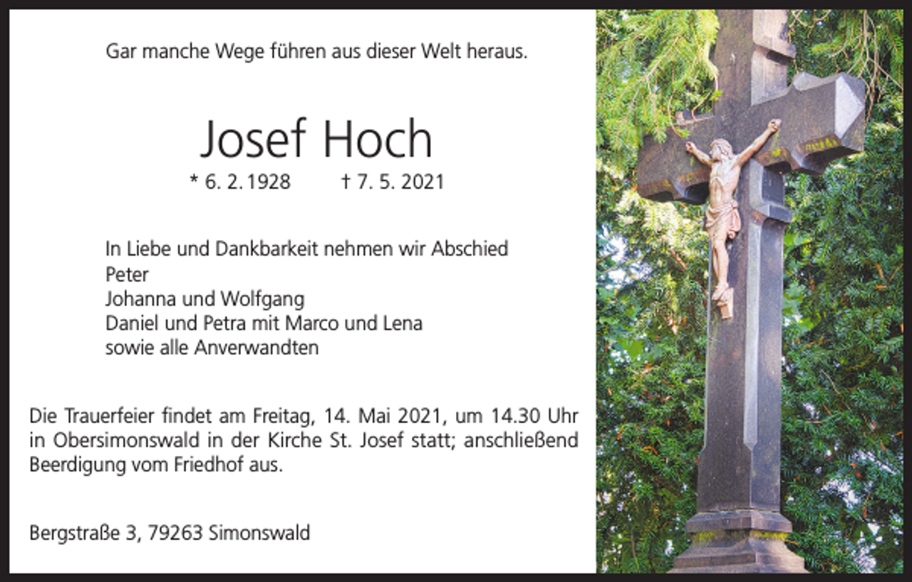 <p>Gar manche Wege führen aus dieser Welt heraus.</p><p>Josef Hoch<br />* 6. 2. 1928</p><p>† 7. 5. 2021</p><p>In Liebe und Dankbarkeit nehmen wir Abschied<br />Peter<br />Johanna und Wolfgang<br />Daniel und Petra mit Marco und Lena<br />sowie alle Anverwandten<br />Die Trauerfeier findet am Freitag, 14. Mai 2021, um 14.30 Uhr<br />in Obersimonswald in der Kirche St. Josef statt; anschließend<br />Beerdigung vom Friedhof aus.<br />Bergstraße 3, 79263 Simonswald</p>