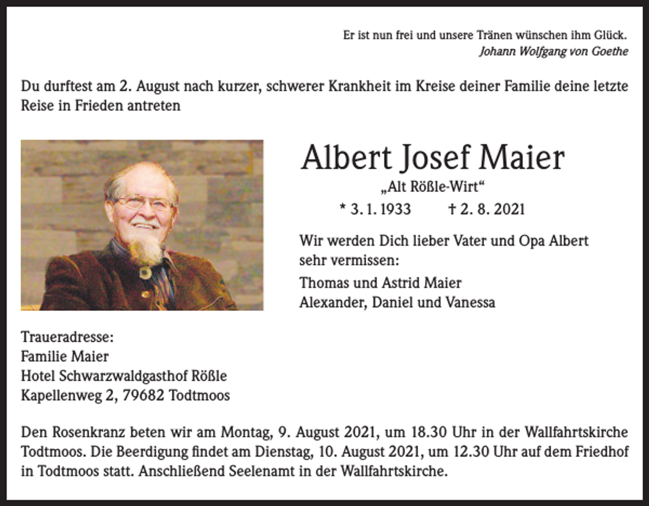<p>Er ist nun frei und unsere Tränen wünschen ihm Glück.</p><p>Johann Wolfgang von Goethe</p><p>Du durftest am 2. August nach kurzer, schwerer Krankheit im Kreise deiner Familie deine letzte<br />Reise in Frieden antreten</p><p>Albert Josef Maier<br />„Alt Rößle-Wirt“<br />* 3. 1. 1933<br />† 2. 8. 2021</p><p>Wir werden Dich lieber Vater und Opa Albert<br />sehr vermissen:<br />Thomas und Astrid Maier<br />Alexander, Daniel und Vanessa<br />Traueradresse:<br />Familie Maier<br />Hotel Schwarzwaldgasthof Rößle<br />Kapellenweg 2, 79682 Todtmoos<br />Den Rosenkranz beten wir am Montag, 9. August 2021, um 18.30 Uhr in der Wallfahrtskirche<br />Todtmoos. Die Beerdigung findet am Dienstag, 10. August 2021, um 12.30 Uhr auf dem Friedhof<br />in Todtmoos statt. Anschließend Seelenamt in der Wallfahrtskirche.</p>