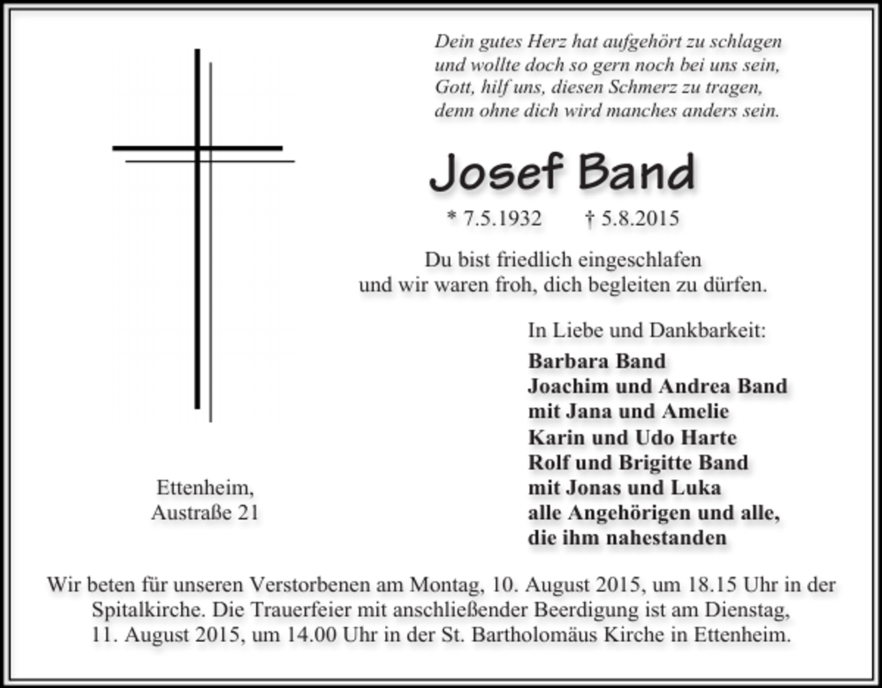 <p>Dein gutes Herz hat aufgehört zu schlagen<br />und wollte doch so gern noch bei uns sein,<br />Gott, hilf uns, diesen Schmerz zu tragen,<br />denn ohne dich wird manches anders sein.</p><p>Josef Band<br />* 7.5.1932</p><p>† 5.8.2015</p><p>Du bist friedlich eingeschlafen<br />und wir waren froh, dich begleiten zu dürfen.</p><p>Ettenheim,<br />Austraße 21</p><p>In Liebe und Dankbarkeit:<br />Barbara Band<br />Joachim und Andrea Band<br />mit Jana und Amelie<br />Karin und Udo Harte<br />Rolf und Brigitte Band<br />mit Jonas und Luka<br />alle Angehörigen und alle,<br />die ihm nahestanden</p><p>Wir beten für unseren Verstorbenen am Montag, 10. August 2015, um 18.15 Uhr in der<br />Spitalkirche. Die Trauerfeier mit anschließender Beerdigung ist am Dienstag,<br />11. August 2015, um 14.00 Uhr in der St. Bartholomäus Kirche in Ettenheim.</p>
