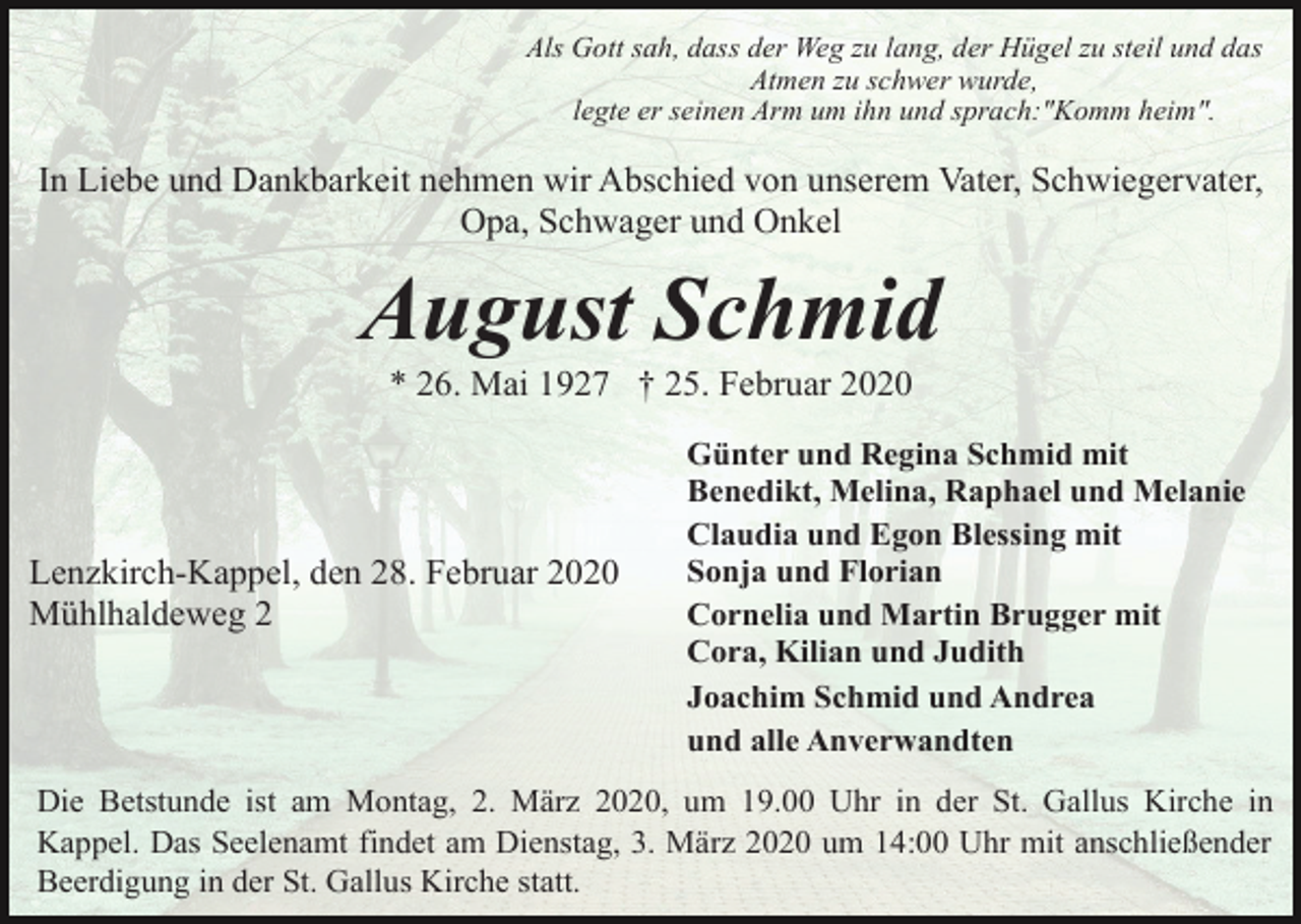 <p>Als Gott sah, dass der Weg zu lang, der Hügel zu steil und das<br />Atmen zu schwer wurde,<br />legte er seinen Arm um ihn und sprach:"Komm heim".</p><p>In Liebe und Dankbarkeit nehmen wir Abschied von unserem Vater, Schwiegervater,<br />Opa, Schwager und Onkel</p><p>August Schmid<br />* 26. Mai 1927 † 25. Februar 2020</p><p>Lenzkirch-Kappel, den 28. Februar 2020<br />Mühlhaldeweg 2</p><p>Günter und Regina Schmid mit<br />Benedikt, Melina, Raphael und Melanie<br />Claudia und Egon Blessing mit<br />Sonja und Florian<br />Cornelia und Martin Brugger mit<br />Cora, Kilian und Judith<br />Joachim Schmid und Andrea<br />und alle Anverwandten</p><p>Die Betstunde ist am Montag, 2. März 2020, um 19.00 Uhr in der St. Gallus Kirche in<br />Kappel. Das Seelenamt findet am Dienstag, 3. März 2020 um 14:00 Uhr mit anschließender<br />Beerdigung in der St. Gallus Kirche statt.</p>