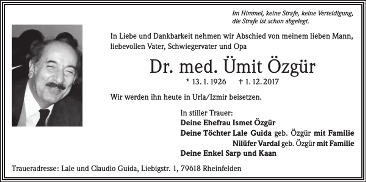 <p>Im Himmel, keine Strafe, keine Verteidigung,<br />die Strafe ist schon abgelegt.</p><p>In Liebe und Dankbarkeit nehmen wir Abschied von meinem lieben Mann,<br />liebevollen Vater, Schwiegervater und Opa</p><p>Dr. med. Ümit Özgür<br />* 13. 1. 1926 † 1. 12. 2017</p><p>Wir werden ihn heute in Urla/Izmir beisetzen.<br />In stiller Trauer:<br />Deine Ehefrau Ismet Özgür<br />Deine Töchter Lale Guida geb. Özgür mit Familie<br />Nilüfer Vardal geb. Özgür mit Familie<br />Deine Enkel Sarp und Kaan<br />Traueradresse: Lale und Claudio Guida, Liebigstr. 1, 79618 Rheinfelden</p>