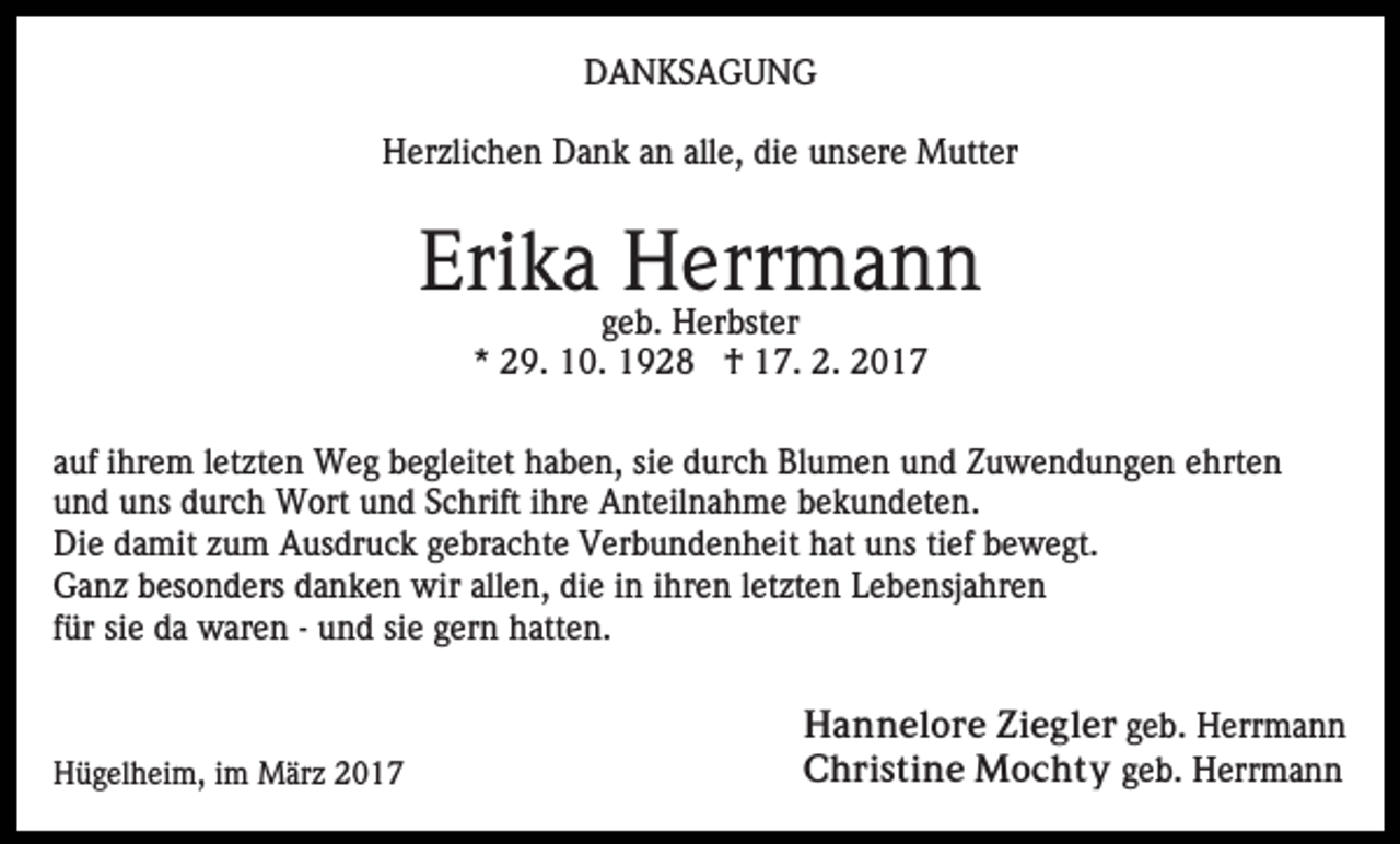 <p>DANKSAGUNG<br />Herzlichen Dank an alle, die unsere Mutter</p><p>Erika Herrmann<br />geb. Herbster<br />* 29. 10. 1928 † 17. 2. 2017<br />auf ihrem letzten Weg begleitet haben, sie durch Blumen und Zuwendungen ehrten<br />und uns durch Wort und Schrift ihre Anteilnahme bekundeten.<br />Die damit zum Ausdruck gebrachte Verbundenheit hat uns tief bewegt.<br />Ganz besonders danken wir allen, die in ihren letzten Lebensjahren<br />für sie da waren - und sie gern hatten.</p><p>Hügelheim, im März 2017</p><p>Hannelore Ziegler geb. Herrmann<br />Christine Mochty geb. Herrmann</p>