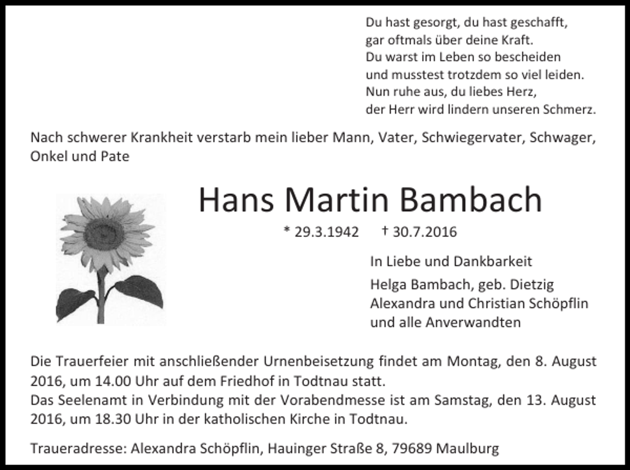 <p>Du hast gesorgt, du hast geschafft,<br />gar oftmals über deine Kraft.<br />Du warst im Leben so bescheiden<br />und musstest trotzdem so viel leiden.<br />Nun ruhe aus, du liebes Herz,<br />der Herr wird lindern unseren Schmerz.</p><p>Nach schwerer Krankheit verstarb mein lieber Mann, Vater, Schwiegervater, Schwager,<br />Onkel und Pate</p><p>Hans Martin Bambach<br />* 29.3.1942</p><p>† 30.7.2016<br />In Liebe und Dankbarkeit<br />Helga Bambach, geb. Dietzig<br />Alexandra und Christian Schöpflin<br />und alle Anverwandten</p><p>Die Trauerfeier mit anschließender Urnenbeisetzung findet am Montag, den 8. August<br />2016, um 14.00 Uhr auf dem Friedhof in Todtnau statt.<br />Das Seelenamt in Verbindung mit der Vorabendmesse ist am Samstag, den 13. August<br />2016, um 18.30 Uhr in der katholischen Kirche in Todtnau.<br />Traueradresse: Alexandra Schöpflin, Hauinger Straße 8, 79689 Maulburg</p>