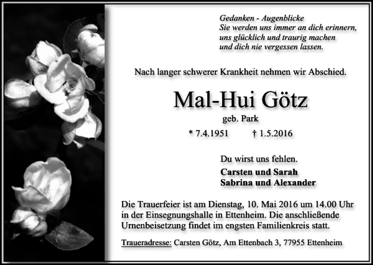 <p>Gedanken - Augenblicke<br />Sie werden uns immer an dich erinnern,<br />uns glücklich und traurig machen<br />und dich nie vergessen lassen.</p><p>Nach langer schwerer Krankheit nehmen wir Abschied.</p><p>Mal-Hui Götz<br />geb. Park</p><p>* 7.4.1951</p><p>† 1.5.2016</p><p>Du wirst uns fehlen.<br />Carsten und Sarah<br />Sabrina und Alexander<br />Die Trauerfeier ist am Dienstag, 10. Mai 2016 um 14.00 Uhr<br />in der Einsegnungshalle in Ettenheim. Die anschließende<br />Urnenbeisetzung findet im engsten Familienkreis statt.<br />Traueradresse: Carsten Götz, Am Ettenbach 3, 77955 Ettenheim</p>