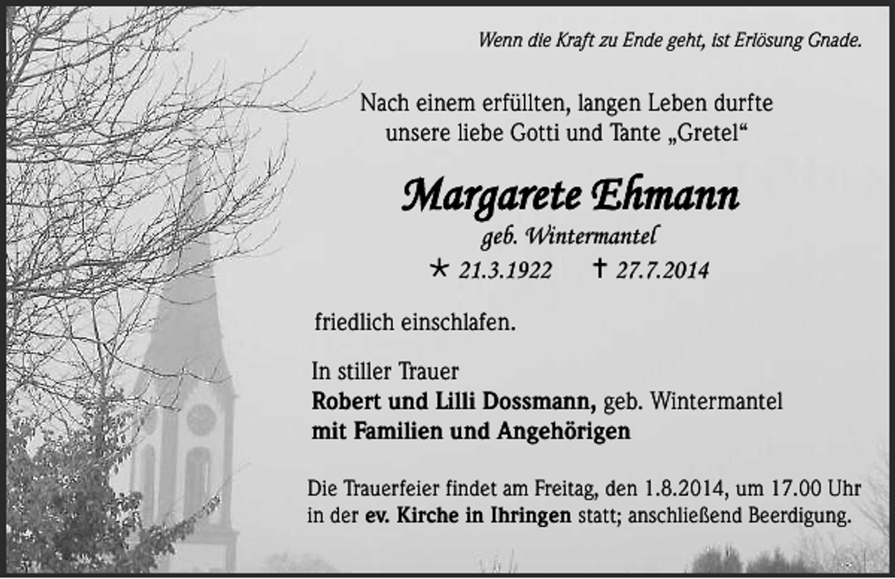 <p>Wenn die Kraft zu Ende geht, ist Erlösung Gnade.</p><p>einem<br />erfüllten,<br />Nach einem Nach<br />erfüllten,<br />langen<br />Lebenlangen<br />durfteLeben<br />durfte<br />unsere<br />unsere liebe Gotti und Tante „Gretel“</p><p>Margarete Ehmann<br />geb. Wintermantel<br /> 21.3.1922<br /> 27.7.2014</p><p>friedlich einschlafen.<br />In stiller Trauer<br />Robert und Lilli Dossmann, geb. Wintermantel<br />mit Familien und Angehörigen</p><p>Die Trauerfeier findet am Freitag, den 1.8.2014, um 17.00 Uhr<br />in der ev. Kirche in Ihringen statt; anschließend Beerdigung.</p>