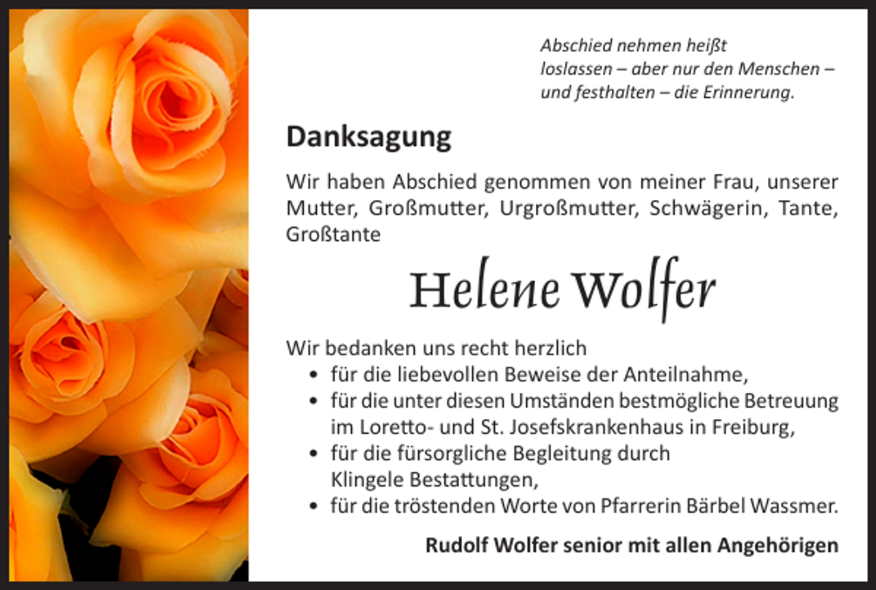 <p>Abschied nehmen heißt<br />loslassen – aber nur den Menschen –<br />und festhalten – die Erinnerung.</p><p>Danksagung<br />Wir haben Abschied genommen von meiner Frau, unserer<br />Mutter, Großmutter, Urgroßmutter, Schwägerin, Tante,<br />Großtante</p><p>Helene Wolfer<br />Wir bedanken uns recht herzlich<br />• für die liebevollen Beweise der Anteilnahme,<br />• für die unter diesen Umständen bestmögliche Betreuung<br />im Loretto- und St. Josefskrankenhaus in Freiburg,<br />• für die fürsorgliche Begleitung durch<br />Klingele Bestattungen,<br />• für die tröstenden Worte von Pfarrerin Bärbel Wassmer.<br />Rudolf Wolfer senior mit allen Angehörigen</p>