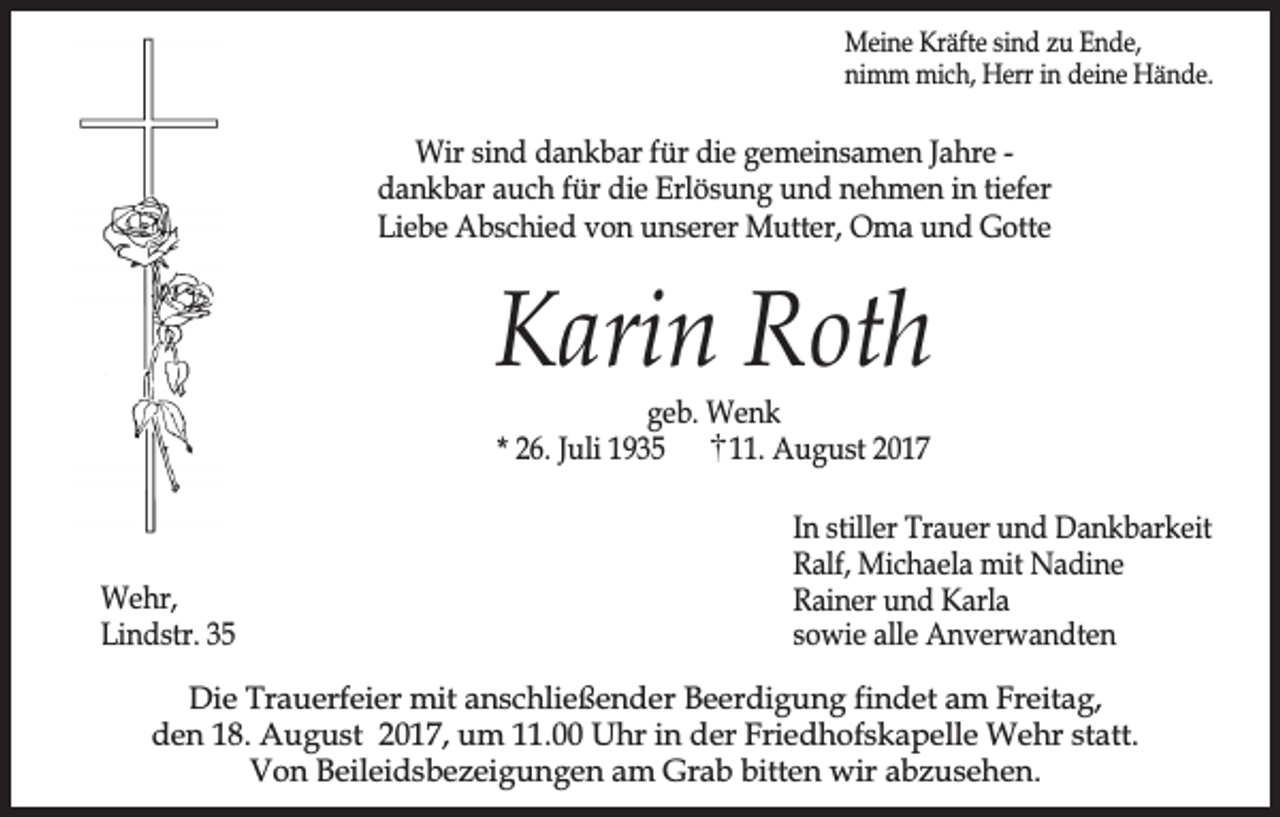 <p>Meine Kräfte sind zu Ende,<br />nimm mich, Herr in deine Hände.</p><p>Wir sind dankbar für die gemeinsamen Jahre dankbar auch für die Erlösung und nehmen in tiefer<br />Liebe Abschied von unserer Mutter, Oma und Gotte</p><p>Karin Roth<br />geb. Wenk<br />* 26. Juli 1935<br />11. August 2017</p><p>Wehr,<br />Lindstr. 35</p><p>In stiller Trauer und Dankbarkeit<br />Ralf, Michaela mit Nadine<br />Rainer und Karla<br />sowie alle Anverwandten</p><p>Die Trauerfeier mit anschließender Beerdigung findet am Freitag,<br />den 18. August 2017, um 11.00 Uhr in der Friedhofskapelle Wehr statt.<br />Von Beileidsbezeigungen am Grab bitten wir abzusehen.</p>
