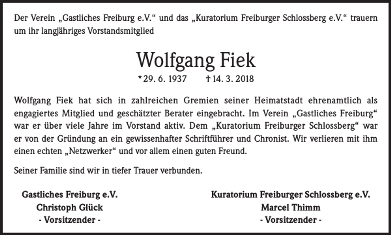 <p>Der Verein „Gastliches Freiburg e.V.“ und das „Kuratorium Freiburger Schlossberg e.V.“ trauern<br />um ihr langjähriges Vorstandsmitglied</p><p>Wolfgang Fiek<br />* 29. 6. 1937 † 14. 3. 2018<br />Wolfgang Fiek hat sich in zahlreichen Gremien seiner Heimatstadt ehrenamtlich als<br />engagiertes Mitglied und geschätzter Berater eingebracht. Im Verein „Gastliches Freiburg“<br />war er über viele Jahre im Vorstand aktiv. Dem „Kuratorium Freiburger Schlossberg“ war<br />er von der Gründung an ein gewissenhafter Schriftführer und Chronist. Wir verlieren mit ihm<br />einen echten „Netzwerker“ und vor allem einen guten Freund.<br />Seiner Familie sind wir in tiefer Trauer verbunden.<br />Gastliches Freiburg e.V.</p><p>Christoph Glück</p><p>- Vorsitzender -</p><p>Kuratorium Freiburger Schlossberg e.V.<br />Marcel Thimm<br />- Vorsitzender -</p>