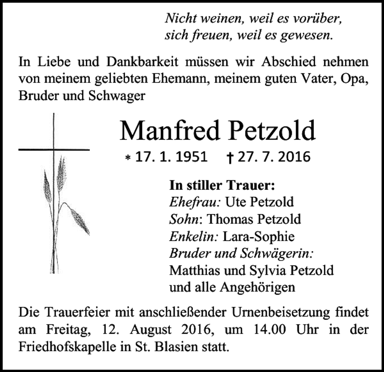 <p>Nicht weinen, weil es vorüber,<br />sich freuen, weil es gewesen.<br />In Liebe und Dankbarkeit müssen wir Abschied nehmen<br />von meinem geliebten Ehemann, meinem guten Vater, Opa,<br />Bruder und Schwager</p><p>Manfred Petzold<br /> 17. 1. 1951</p><p>† 27. 7. 2016</p><p>In stiller Trauer:<br />Ehefrau: Ute Petzold<br />Sohn: Thomas Petzold<br />Enkelin: Lara-Sophie<br />Bruder und Schwägerin:<br />Matthias und Sylvia Petzold<br />und alle Angehörigen<br />Die Trauerfeier mit anschließender Urnenbeisetzung findet<br />am Freitag, 12. August 2016, um 14.00 Uhr in der<br />Friedhofskapelle in St. Blasien statt.</p>