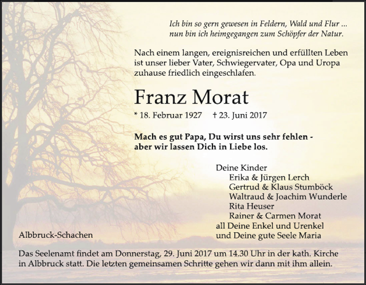 <p>Ich bin so gern gewesen in Feldern, Wald und Flur ...<br />nun bin ich heimgegangen zum Schöpfer der Natur.</p><p>Nach einem langen, ereignisreichen und erfüllten Leben<br />ist unser lieber Vater, Schwiegervater, Opa und Uropa<br />zuhause friedlich eingeschlafen.</p><p>Franz Morat<br />* 18. Februar 1927</p><p>† 23. Juni 2017</p><p>Mach es gut Papa, Du wirst uns sehr fehlen aber wir lassen Dich in Liebe los.</p><p>Albbruck-Schachen</p><p>Deine Kinder<br />Erika &amp; Jürgen Lerch<br />Gertrud &amp; Klaus Stumböck<br />Waltraud &amp; Joachim Wunderle<br />Rita Heuser<br />Rainer &amp; Carmen Morat<br />all Deine Enkel und Urenkel<br />und Deine gute Seele Maria</p><p>Das Seelenamt findet am Donnerstag, 29. Juni 2017 um 14.30 Uhr in der kath. Kirche<br />in Albbruck sta�. Die le�ten gemeinsamen Schri�e gehen wir dann mit ihm allein.</p>
