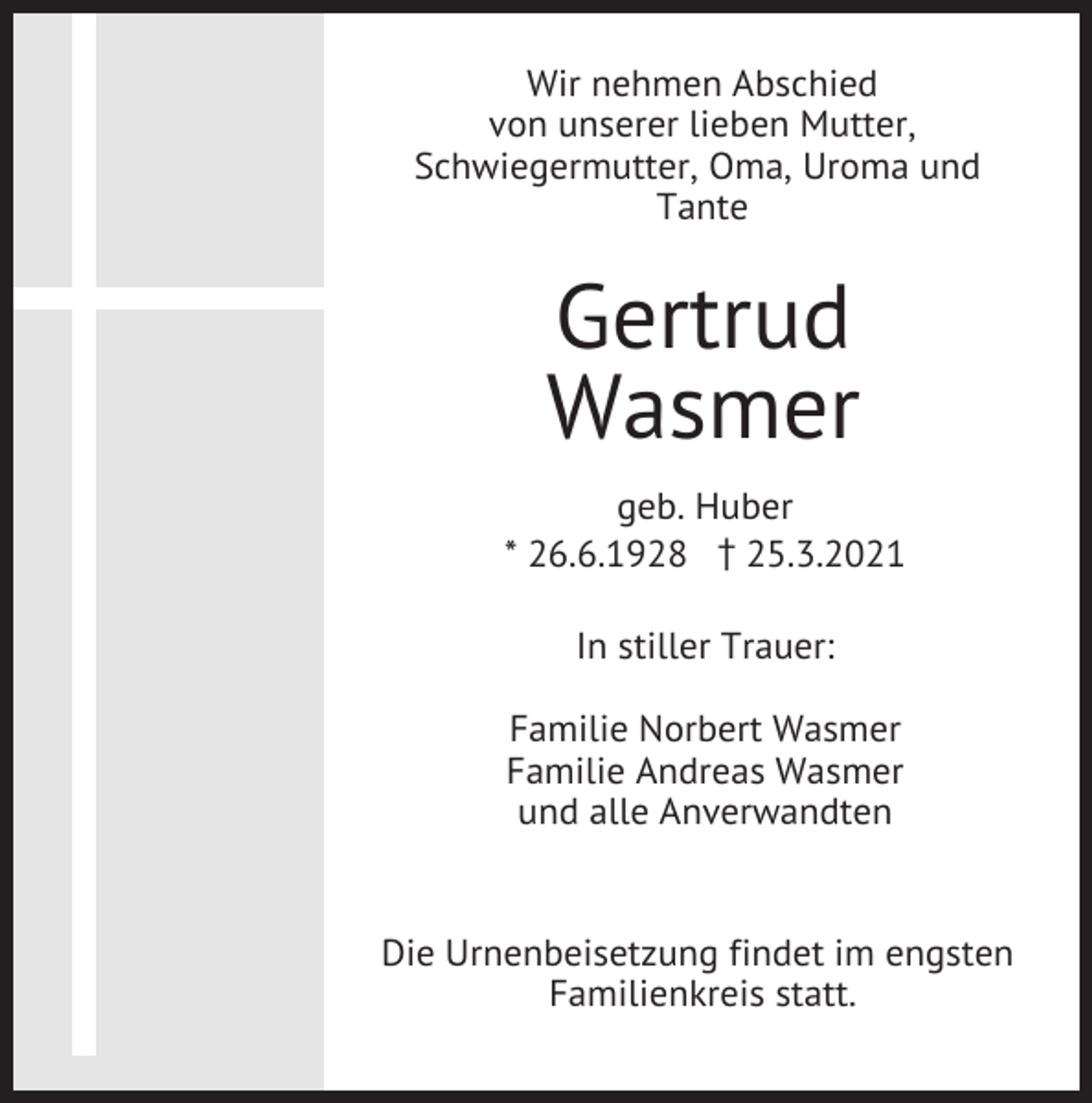 <p>Wir nehmen Abschied<br />von unserer lieben Mutter,<br />Schwiegermutter, Oma, Uroma und<br />Tante</p><p>Gertrud<br />Wasmer<br />geb. Huber<br />* 26.6.1928 z25.3.2021<br />In stiller Trauer:<br />Familie Norbert Wasmer<br />Familie Andreas Wasmer<br />und alle Anverwandten</p><p>Die Urnenbeisetzung findet im engsten<br />Familienkreis statt.</p>