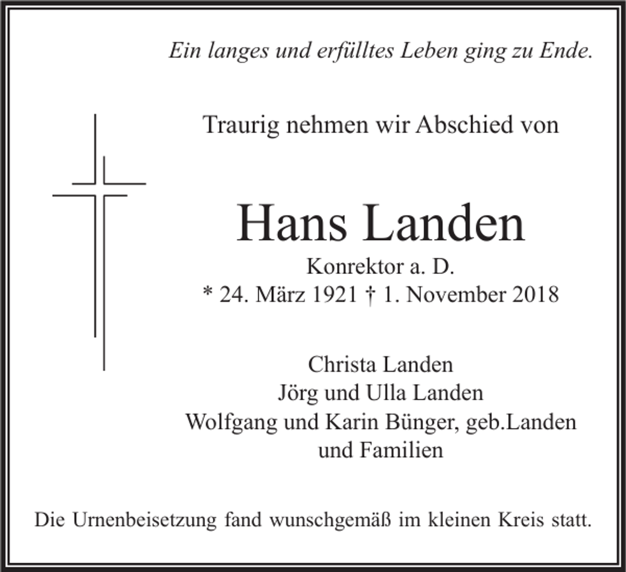 <p>Ein langes und erfülltes Leben ging zu Ende.</p><p>Traurig nehmen wir Abschied von</p><p>Hans Landen</p><p>Konrektor a. D.<br />* 24. März 1921 † 1. November 2018<br />Christa Landen<br />Jörg und Ulla Landen<br />Wolfgang und Karin Bünger, geb.Landen<br />und Familien<br />Die Urnenbeisetzung fand wunschgemäß im kleinen Kreis statt.</p>