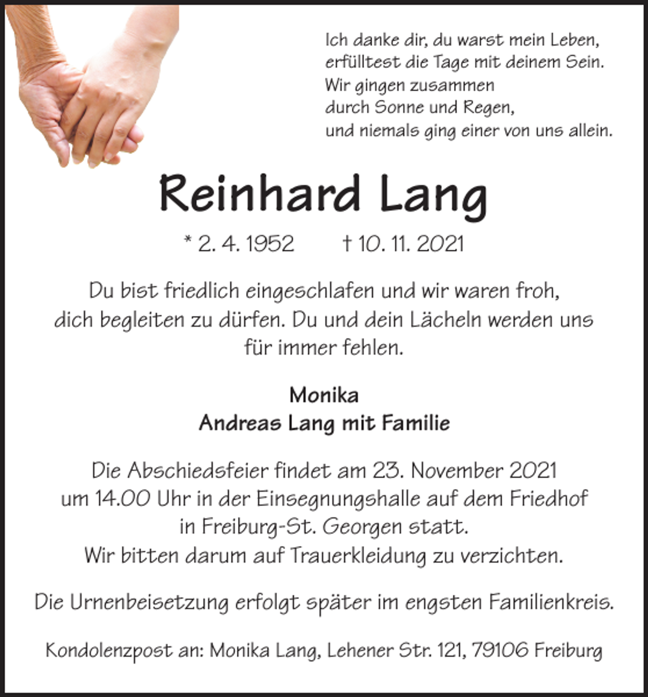 <p>Ich danke dir, du warst mein Leben,<br />erfülltest die Tage mit deinem Sein.<br />Wir gingen zusammen<br />durch Sonne und Regen,<br />und niemals ging einer von uns allein.</p><p>Reinhard Lang<br />* 2. 4. 1952 † 10. 11. 2021</p><p>Du bist friedlich eingeschlafen und wir waren froh,<br />dich begleiten zu dürfen. Du und dein Lächeln werden uns<br />für immer fehlen.<br />Monika<br />Andreas Lang mit Familie<br />Die Abschiedsfeier findet am 23. November 2021<br />um 14.00 Uhr in der Einsegnungshalle auf dem Friedhof<br />in Freiburg-St. Georgen statt.<br />Wir bitten darum auf Trauerkleidung zu verzichten.<br />Die Urnenbeisetzung erfolgt später im engsten Familienkreis.<br />Kondolenzpost an: Monika Lang, Lehener Str. 121, 79106 Freiburg</p>
