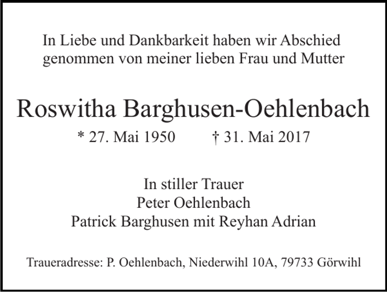 <p>In Liebe und Dankbarkeit haben wir Abschied<br />genommen von meiner lieben Frau und Mutter</p><p>Roswitha Barghusen-Oehlenbach<br />* 27. Mai 1950</p><p>† 31. Mai 2017</p><p>In stiller Trauer<br />Peter Oehlenbach<br />Patrick Barghusen mit Reyhan Adrian<br />Traueradresse: P. Oehlenbach, Niederwihl 10A, 79733 Görwihl</p>