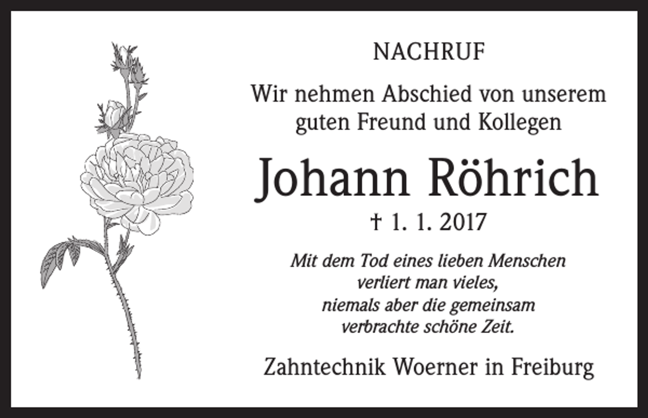 <p>NACHRUF<br />Wir nehmen Abschied von unserem<br />guten Freund und Kollegen</p><p>Johann Röhrich<br />† 1. 1. 2017</p><p>Mit dem Tod eines lieben Menschen<br />verliert man vieles,<br />niemals aber die gemeinsam<br />verbrachte schöne Zeit.</p><p>Zahntechnik Woerner in Freiburg</p>