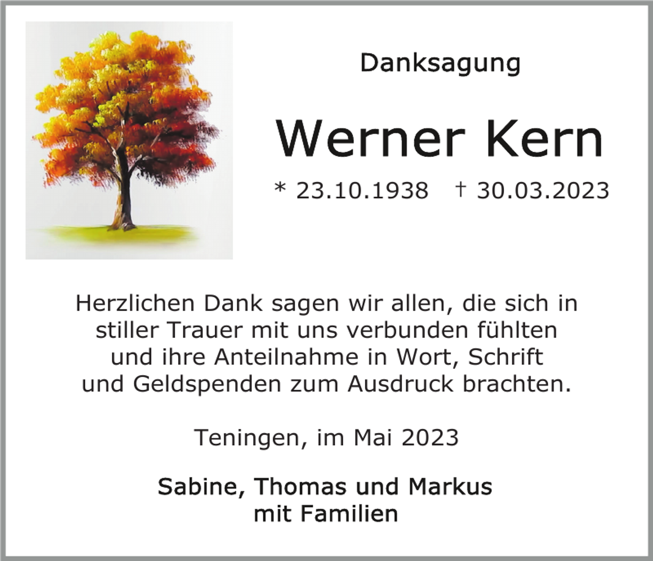 <p>* 23.10.1938</p><p>† 30.03.2023</p><p>Herzlichen Dank sagen wir allen, die sich in<br />stiller Trauer mit uns verbunden fühlten<br />und ihre Anteilnahme in Wort, Schrift<br />und Geldspenden zum Ausdruck brachten.<br />Teningen, im Mai 2023</p>