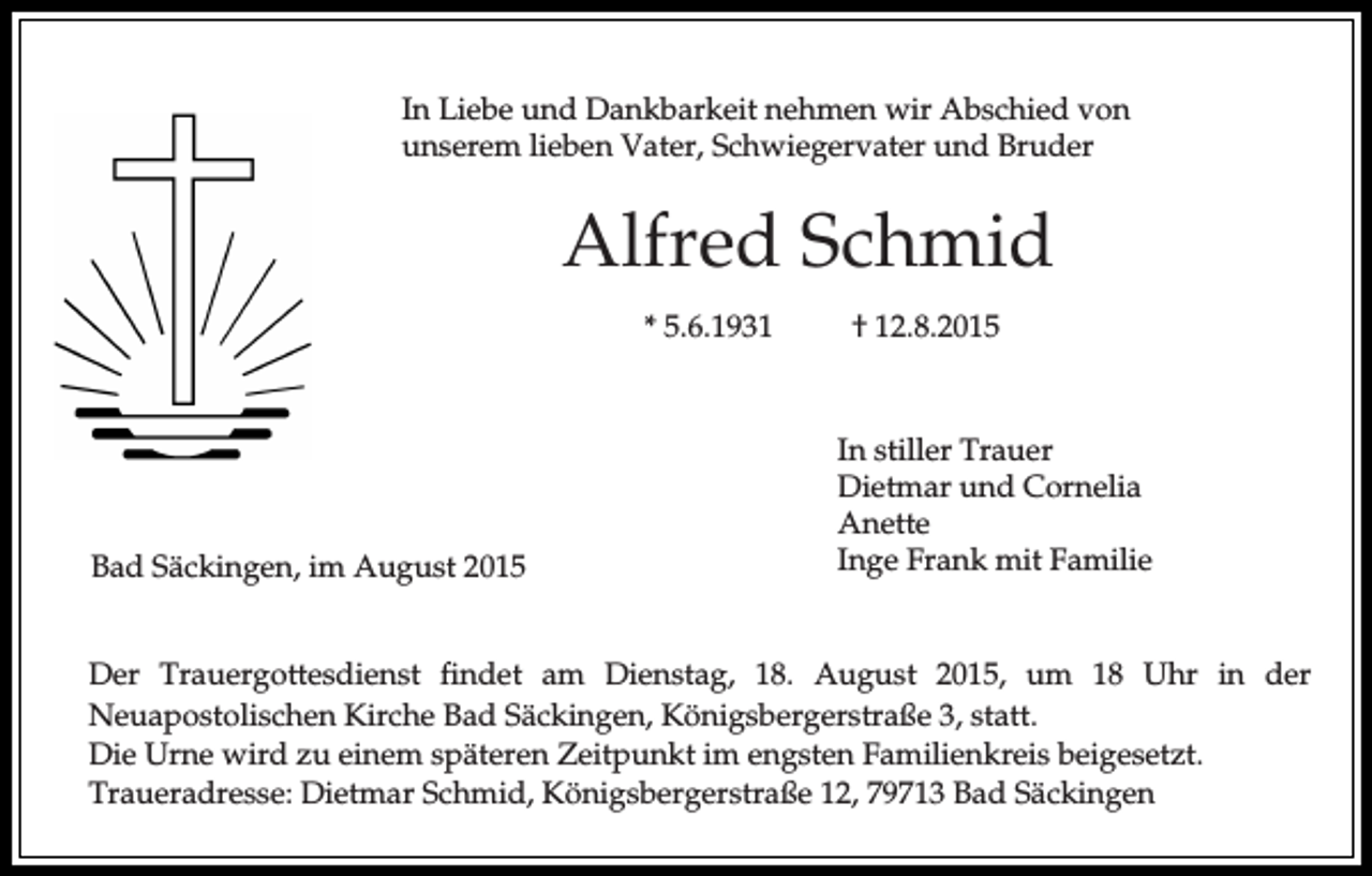<p>In Liebe und Dankbarkeit nehmen wir Abschied von<br />unserem lieben Vater, Schwiegervater und Bruder</p><p>Alfred Schmid<br />* 5.6.1931</p><p>Bad Säckingen, im August 2015</p><p>† 12.8.2015</p><p>In stiller Trauer<br />Dietmar und Cornelia<br />Anette<br />Inge Frank mit Familie</p><p>Der Trauergottesdienst findet am Dienstag, 18. August 2015, um 18 Uhr in der<br />Neuapostolischen Kirche Bad Säckingen, Königsbergerstraße 3, statt.<br />Die Urne wird zu einem späteren Zeitpunkt im engsten Familienkreis beigesetzt.<br />Traueradresse: Dietmar Schmid, Königsbergerstraße 12, 79713 Bad Säckingen</p>