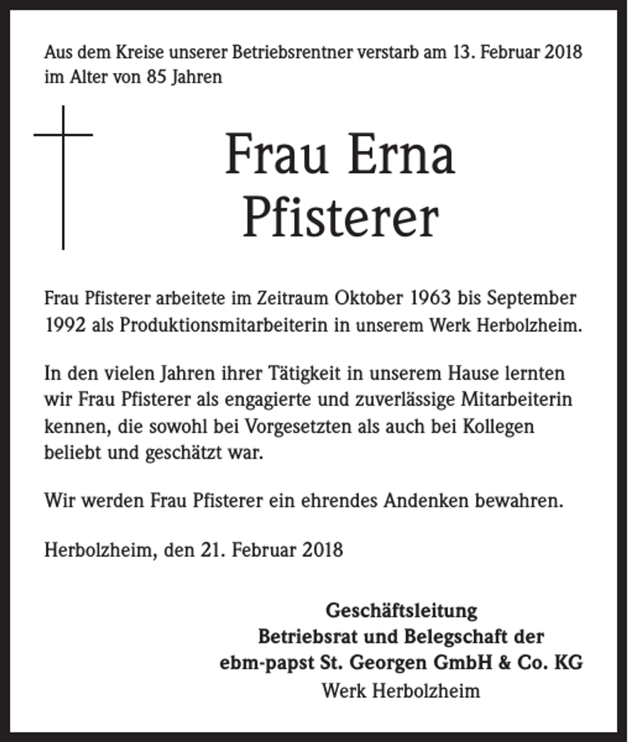 <p>Aus dem Kreise unserer Betriebsrentner verstarb am 13. Februar 2018<br />im Alter von 85 Jahren</p><p>Frau Erna<br />Pfisterer<br />Frau Pfisterer arbeitete im Zeitraum Oktober 1963 bis September<br />1992 als Produktionsmitarbeiterin in unserem Werk Herbolzheim.</p><p>In den vielen Jahren ihrer Tätigkeit in unserem Hause lernten<br />wir Frau Pfisterer als engagierte und zuverlässige Mitarbeiterin<br />kennen, die sowohl bei Vorgesetzten als auch bei Kollegen<br />beliebt und geschätzt war.<br />Wir werden Frau Pfisterer ein ehrendes Andenken bewahren.<br />Herbolzheim, den 21. Februar 2018<br />Geschäftsleitung<br />Betriebsrat und Belegschaft der<br />ebm-papst St. Georgen GmbH &amp; Co. KG<br />Werk Herbolzheim</p>