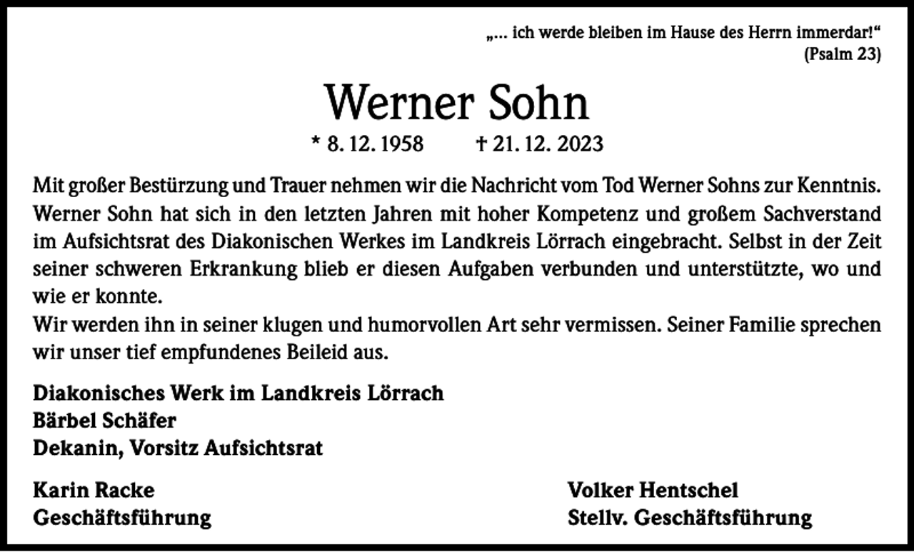 <p>„… ich werde bleiben im Hause des Herrn immerdar!“<br />(Psalm 23)</p><p>Werner Sohn</p><p>* 8. 12. 1958</p><p>† 21. 12. 2023</p><p>Mit großer Bestürzung und Trauer nehmen wir die Nachricht vom Tod Werner Sohns zur Kenntnis.<br />Werner Sohn hat sich in den letzten Jahren mit hoher Kompetenz und großem Sachverstand<br />im Aufsichtsrat des Diakonischen Werkes im Landkreis Lörrach eingebracht. Selbst in der Zeit<br />seiner schweren Erkrankung blieb er diesen Aufgaben verbunden und unterstützte, wo und<br />wie er konnte.<br />Wir werden ihn in seiner klugen und humorvollen Art sehr vermissen. Seiner Familie sprechen<br />wir unser tief empfundenes Beileid aus.<br />Diakonisches Werk im Landkreis Lörrach<br />Bärbel Schäfer<br />Dekanin, Vorsitz Aufsichtsrat<br />Karin Racke<br />Geschäftsführung</p><p>Volker Hentschel<br />Stellv. Geschäftsführung</p>