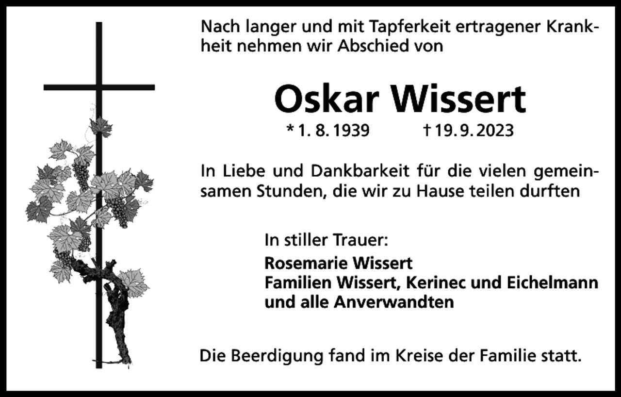 <p>Nach langer und mit Tapferkeit ertragener Krankheit nehmen wir Abschied von</p><p>Oskar Wissert<br />* 1. 8. 1939</p><p>† 19. 9. 2023</p><p>In Liebe und Dankbarkeit für die vielen gemeinsamen Stunden, die wir zu Hause teilen durften<br />In stiller Trauer:<br />Rosemarie Wissert<br />Familien Wissert, Kerinec und Eichelmann<br />und alle Anverwandten<br />Die Beerdigung fand im Kreise der Familie statt.</p>