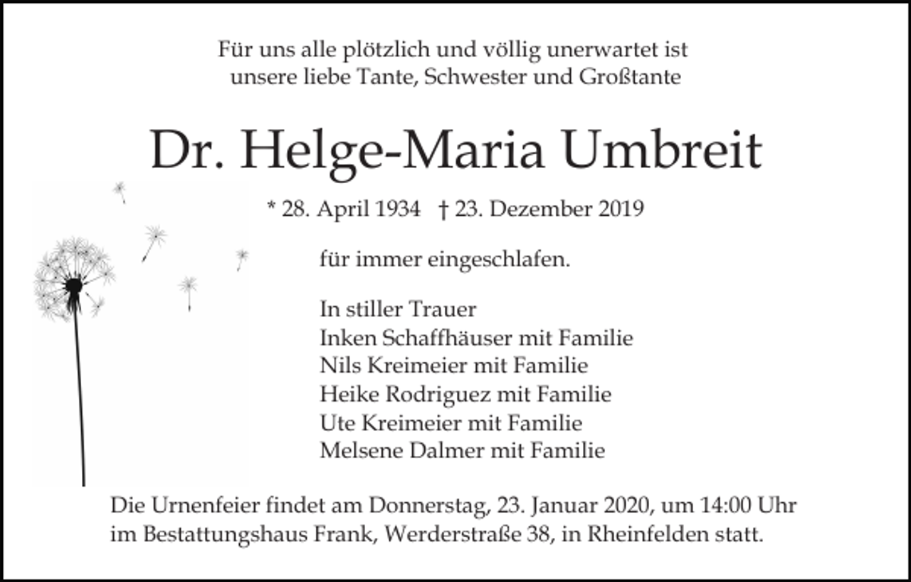 <p>Für uns alle plötzlich und völlig unerwartet ist<br />unsere liebe Tante, Schwester und Großtante</p><p>Dr. Helge-Maria Umbreit<br />* 28. April 1934 † 23. Dezember 2019<br />für immer eingeschlafen.<br />In stiller Trauer<br />Inken Schaffhäuser mit Familie<br />Nils Kreimeier mit Familie<br />Heike Rodriguez mit Familie<br />Ute Kreimeier mit Familie<br />Melsene Dalmer mit Familie<br />Die Urnenfeier findet am Donnerstag, 23. Januar 2020, um 14:00 Uhr<br />im Bestattungshaus Frank, Werderstraße 38, in Rheinfelden statt.</p>