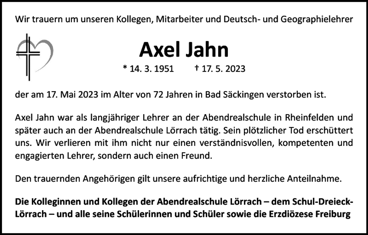<p>Wir trauern um unseren Kollegen, Mitarbeiter und Deutsch- und Geographielehrer</p><p>Axel Jahn</p><p>* 14. 3. 1951 † 17. 5. 2023<br />der am 17. Mai 2023 im Alter von 72 Jahren in Bad Säckingen verstorben ist.<br />Axel Jahn war als langjähriger Lehrer an der Abendrealschule in Rheinfelden und<br />später auch an der Abendrealschule Lörrach tätig. Sein plötzlicher Tod erschüttert<br />uns. Wir verlieren mit ihm nicht nur einen verständnisvollen, kompetenten und<br />engagierten Lehrer, sondern auch einen Freund.<br />Den trauernden Angehörigen gilt unsere aufrichtige und herzliche Anteilnahme.<br />Die Kolleginnen und Kollegen der Abendrealschule Lörrach – dem Schul-DreieckLörrach – und alle seine Schülerinnen und Schüler sowie die Erzdiözese Freiburg</p>