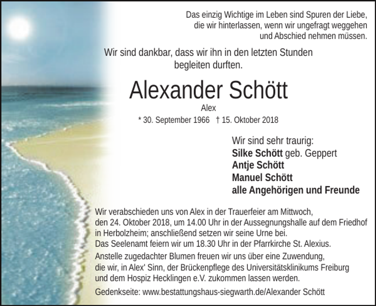 <p>Das einzig Wichtige im Leben sind Spuren der Liebe,<br />die wir hinterlassen, wenn wir ungefragt weggehen<br />und Abschied nehmen müssen.</p><p>Wir sind dankbar, dass wir ihn in den letzten Stunden<br />begleiten durften.</p><p>Alexander Schött<br />Alex</p><p>* 30. September 1966 † 15. Oktober 2018</p><p>Wir sind sehr traurig:<br />Silke Schött geb. Geppert<br />Antje Schött<br />Manuel Schött<br />alle Angehörigen und Freunde<br />Wir verabschieden uns von Alex in der Trauerfeier am Mittwoch,<br />den 24. Oktober 2018, um 14.00 Uhr in der Aussegnungshalle auf dem Friedhof<br />in Herbolzheim; anschließend setzen wir seine Urne bei.<br />Das Seelenamt feiern wir um 18.30 Uhr in der Pfarrkirche St. Alexius.<br />Anstelle zugedachter Blumen freuen wir uns über eine Zuwendung,<br />die wir, in Alex' Sinn, der Brückenpflege des Universitätsklinikums Freiburg<br />und dem Hospiz Hecklingen e.V. zukommen lassen werden.<br />Gedenkseite: www.bestattungshaus-siegwarth.de/Alexander Schött</p>