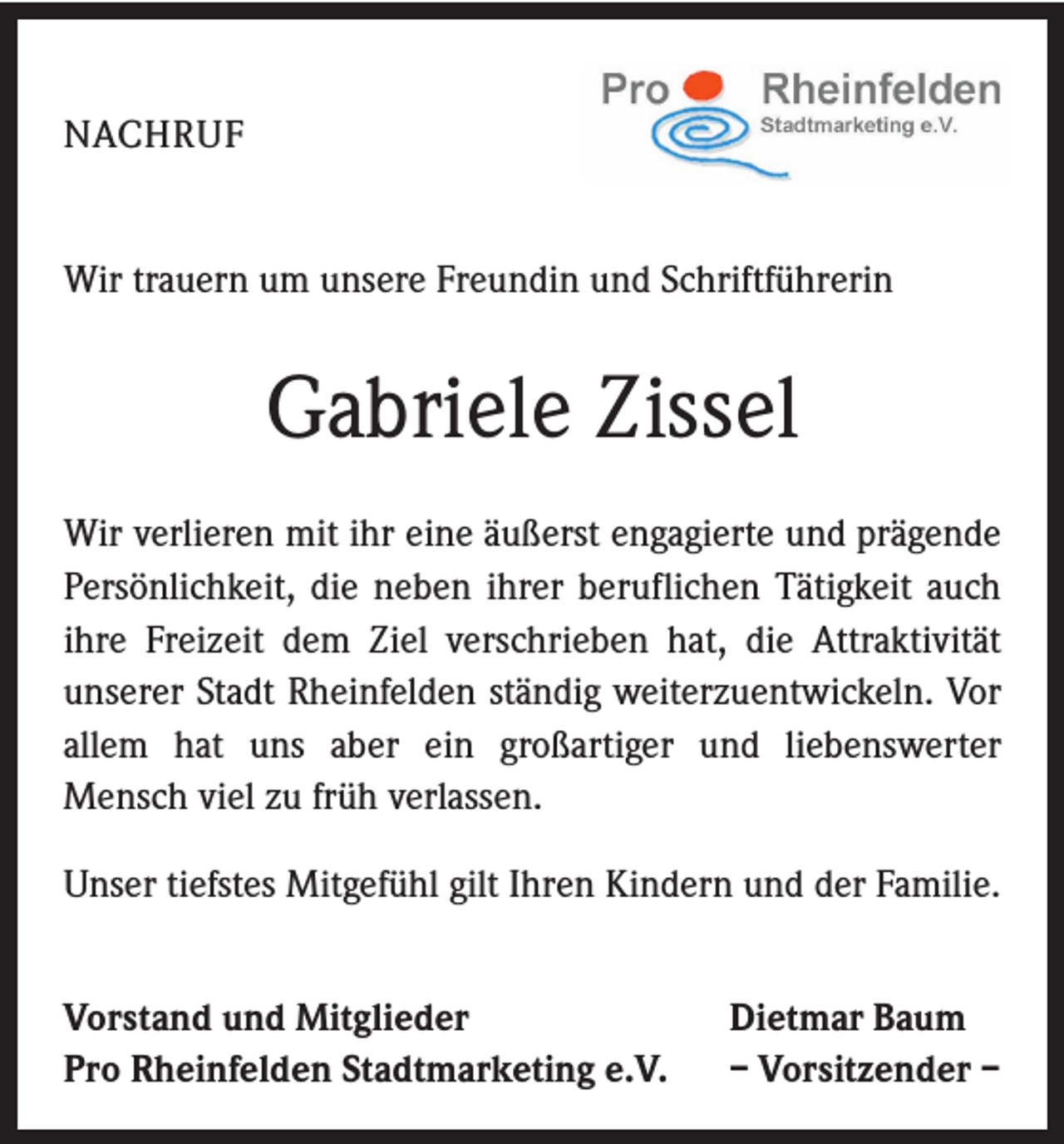 <p>NACHRUF<br />Wir trauern um unsere Freundin und Schriftführerin</p><p>Gabriele Zissel<br />Wir verlieren mit ihr eine äußerst engagierte und prägende<br />Persönlichkeit, die neben ihrer beruflichen Tätigkeit auch<br />ihre Freizeit dem Ziel verschrieben hat, die Attraktivität<br />unserer Stadt Rheinfelden ständig weiterzuentwickeln. Vor<br />allem hat uns aber ein großartiger und liebenswerter<br />Mensch viel zu früh verlassen.<br />Unser tiefstes Mitgefühl gilt Ihren Kindern und der Familie.<br />Vorstand und Mitglieder<br />Pro Rheinfelden Stadtmarketing e.V.</p><p>Dietmar Baum<br />– Vorsitzender –</p>