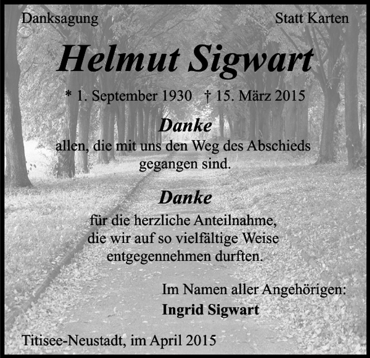 <p>Danksagung</p><p>Statt Karten</p><p>Helmut Sigwart<br />* 1. September 1930 † 15. März 2015</p><p>Danke</p><p>allen, die mit uns den Weg des Abschieds<br />gegangen sind.</p><p>Danke<br />für die herzliche Anteilnahme,<br />die wir auf so vielfältige Weise<br />entgegennehmen durften.<br />Im Namen aller Angehörigen:<br />Ingrid Sigwart<br />Titisee-Neustadt, im April 2015</p>