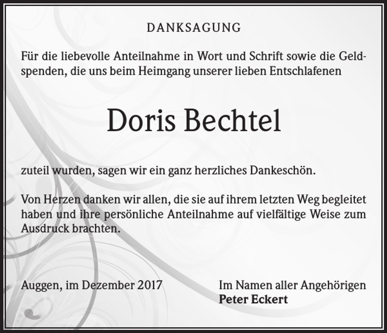 <p>DANKSAGUNG<br />Für die liebevolle Anteilnahme in Wort und Schrift sowie die Geldspenden, die uns beim Heimgang unserer lieben Entschlafenen</p><p>Doris Bechtel<br />zuteil wurden, sagen wir ein ganz herzliches Dankeschön.<br />Von Herzen danken wir allen, die sie auf ihrem letzten Weg begleitet<br />haben und ihre persönliche Anteilnahme auf vielfältige Weise zum<br />Ausdruck brachten.</p><p>Auggen, im Dezember 2017</p><p>Im Namen aller Angehörigen<br />Peter Eckert</p>