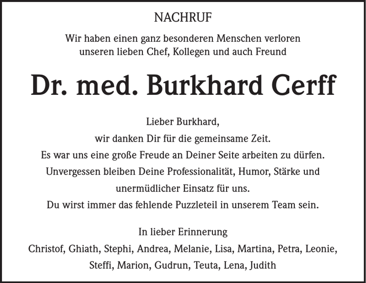 <p>NACHRUF<br />Wir haben einen ganz besonderen Menschen verloren<br />unseren lieben Chef, Kollegen und auch Freund</p><p>Dr. med. Burkhard Cerff<br />Lieber Burkhard,<br />wir danken Dir für die gemeinsame Zeit.<br />Es war uns eine große Freude an Deiner Seite arbeiten zu dürfen.<br />Unvergessen bleiben Deine Professionalität, Humor, Stärke und<br />unermüdlicher Einsatz für uns.<br />Du wirst immer das fehlende Puzzleteil in unserem Team sein.<br />In lieber Erinnerung<br />Christof, Ghiath, Stephi, Andrea, Melanie, Lisa, Martina, Petra, Leonie,<br />Steffi, Marion, Gudrun, Teuta, Lena, Judith</p>