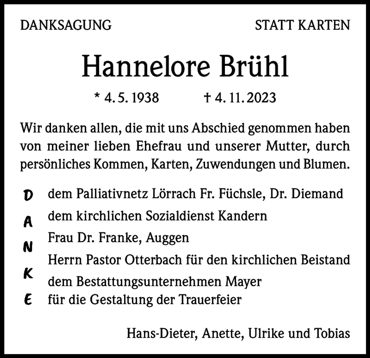 <p>DANKSAGUNG</p><p>STATT KARTEN</p><p>Hannelore Brühl<br />* 4. 5. 1938 † 4. 11. 2023<br />Wir danken allen, die mit uns Abschied genommen haben<br />von meiner lieben Ehefrau und unserer Mutter, durch<br />persönliches Kommen, Karten, Zuwendungen und Blumen.</p><p>D dem Palliativnetz Lörrach Fr. Füchsle, Dr. Diemand<br />A dem kirchlichen Sozialdienst Kandern<br />N<br />K<br />E</p><p>Frau Dr. Franke, Auggen<br />Herrn Pastor Otterbach für den kirchlichen Beistand<br />dem Bestattungsunternehmen Mayer<br />für die Gestaltung der Trauerfeier<br />Hans-Dieter, Anette, Ulrike und Tobias</p>