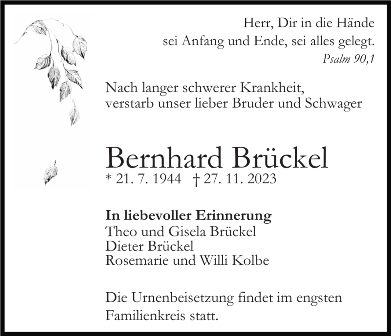 <p>Herr, Dir in die Hände<br />sei Anfang und Ende, sei alles gelegt.<br />Psalm 90,1</p><p>Nach langer schwerer Krankheit,<br />verstarb unser lieber Bruder und Schwager</p><p>Bernhard<br />Brückel<br />* 21. 7. 1944 † 27. 11. 2023<br />In liebevoller Erinnerung<br />Theo und Gisela Brückel<br />Dieter Brückel<br />Rosemarie und Willi Kolbe<br />Die Urnenbeisetzung findet im engsten<br />Familienkreis statt.</p>
