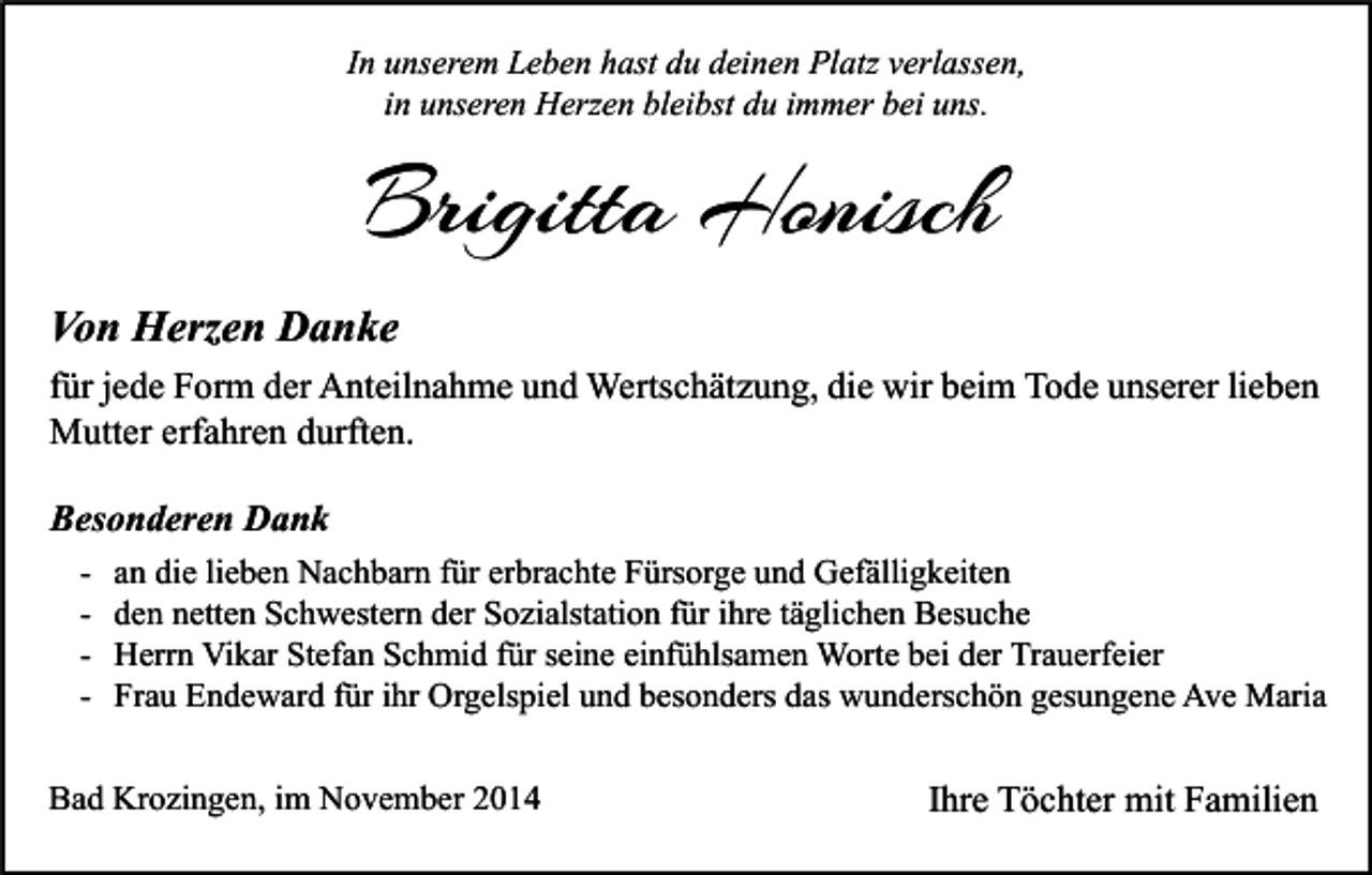 <p>In unserem Leben hast du deinen Platz verlassen,<br />in unseren Herzen bleibst du immer bei uns.</p><p>Brigitta Honisch<br />Von Herzen Danke<br />für jede Form der Anteilnahme und Wertschätzung, die wir beim Tode unserer lieben<br />Mutter erfahren durften.<br />Besonderen Dank<br />-</p><p>an die lieben Nachbarn für erbrachte Fürsorge und Gefälligkeiten<br />den netten Schwestern der Sozialstation für ihre täglichen Besuche<br />Herrn Vikar Stefan Schmid für seine einfühlsamen Worte bei der Trauerfeier<br />Frau Endeward für ihr Orgelspiel und besonders das wunderschön gesungene Ave Maria</p><p>Bad Krozingen, im November 2014</p><p>Ihre Töchter mit Familien</p>