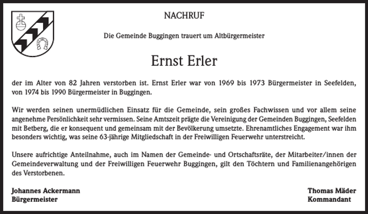 <p>NACHRUF<br />Die Gemeinde Buggingen trauert um Altbürgermeister</p><p>Ernst Erler<br />der im Alter von 82 Jahren verstorben ist. Ernst Erler war von 1969 bis 1973 Bürgermeister in Seefelden,<br />von 1974 bis 1990 Bürgermeister in Buggingen.<br />Wir werden seinen unermüdlichen Einsatz für die Gemeinde, sein großes Fachwissen und vor allem seine<br />angenehme Persönlichkeit sehr vermissen. Seine Amtszeit prägte die Vereinigung der Gemeinden Buggingen, Seefelden<br />mit Betberg, die er konsequent und gemeinsam mit der Bevölkerung umsetzte. Ehrenamtliches Engagement war ihm<br />besonders wichtig, was seine 63-jährige Mitgliedschaft in der Freiwilligen Feuerwehr unterstreicht.<br />Unsere aufrichtige Anteilnahme, auch im Namen der Gemeinde- und Ortschaftsräte, der Mitarbeiter/innen der<br />Gemeindeverwaltung und der Freiwilligen Feuerwehr Buggingen, gilt den Töchtern und Familienangehörigen<br />des Verstorbenen.<br />Johannes Ackermann<br />Bürgermeister</p><p>Thomas Mäder<br />Kommandant</p>