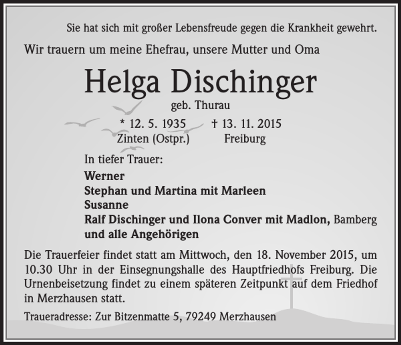 <p>Sie hat sich mit großer Lebensfreude gegen die Krankheit gewehrt.</p><p>Wir trauern um meine Ehefrau, unsere Mutter und Oma</p><p>Helga Dischinger<br />geb. Thurau<br />* 12. 5. 1935 † 13. 11. 2015<br />Zinten (Ostpr.)<br />Freiburg</p><p>In tiefer Trauer:<br />Werner<br />Stephan und Martina mit Marleen<br />Susanne<br />Ralf Dischinger und Ilona Conver mit Madlon, Bamberg<br />und alle Angehörigen<br />Die Trauerfeier findet statt am Mittwoch, den 18. November 2015, um<br />10.30 Uhr in der Einsegnungshalle des Hauptfriedhofs Freiburg. Die<br />Urnenbei­setzung findet zu einem späteren Zeitpunkt auf dem Friedhof<br />in Merzhausen statt.<br />Traueradresse: Zur Bitzenmatte 5, 79249 Merzhausen</p>